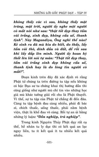 NHÖÕNG LÔØI GOÁC PHAÄT DAÏY – TAÄP IV

khoâng thaáy caùc vì sao, khoâng thaáy maët
traêng, maët trôøi, ngöôøi aáy nghe moät ngöôøi
coù maét noùi nhö sau: ‚thaät toát ñeïp thay taám
vaûi traéng, xinh ñeïp, khoâng caáu ueá, thanh
tònh‛. Naøy Magandiya, OÂng nghó theá naøo?
Keû sinh ra ñaõ muø kia do bieát, do thaáy, laáy
taám vaûi thoâ, dính daàu vaø ñaát, ñeå roài sau
khi laáy ñaép leân mình. Ngöôøi aáy hoan hyû
thoát leân lôøi noùi töï maõn: ‚Thaät toát ñeïp thay,
taám vaûi traéng xinh ñeïp khoâng caáu ueá,
thanh tònh hay laø do loøng tin ngöôøi coù
maét?‛.
Ñoaïn kinh treân ñaây ñaõ xaùc ñònh roõ raèng
Phaät töû chuùng ta treân ñöôøng tu taäp neáu khoâng
coù baäc Ñaïo sö tu chöùng khai thò höôùng daãn thì
cuõng gioáng nhö ngöôøi muø chæ tin vaøo nhöõng hoïc
giaû muø khaùc töôûng giaûi roài cho laø Phaät thuyeát.
Vì theá, söï tu taäp cuûa Phaät töû chaúng ñi ñeán ñaâu.
Caøng tu taäp beänh ñau caøng nhieàu, phaûi ñi baùc
só, chích thuoác, uoáng thuoác, phaûi naèm beänh
vieän, thaät laø khoå ñau voâ cuøng. Roài töï an uûi baèng
nhöõng lyù luaän: ‚Doàn nghieäp, traû nghieäp‛.
Trong kinh Nguyeân Thuûy Phaät daïy raát cuï
theå, heã nhaân tu ly duïc thì coù keát quaû an laïc
ngay lieàn, tu ít keát quaû ít tu nhieàu keát quaû
nhieàu.
-321-

 