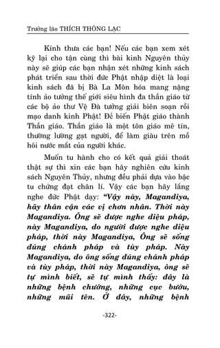 Tröôûng laõo THÍCH THOÂNG LAÏC

Kính thöa caùc baïn! Neáu caùc baïn xem xeùt
kyõ laïi cho taän cuøng thì baøi kinh Nguyeân thuûy
naøy seõ giuùp caùc baïn nhaän xeùt nhöõng kinh saùch
phaùt trieån sau thôøi ñöùc Phaät nhaäp dieät laø loaïi
kinh saùch ñaõ bò Baø La Moân hoùa mang naëng
tính aûo töôûng theá giôùi sieâu hình ña thaàn giaùo töø
caùc boä aûo thö Veä Ñaø töôûng giaûi bieân soaïn roài
maïo danh kinh Phaät! Ñể bieán Phaät giaùo thaønh
Thaàn giaùo. Thaàn giaùo laø moät toân giaùo meâ tín,
thöôøng löôøng gaït ngöôøi, ñeå laøm giaøu treân moà
hoâi nöôùc maét cuûa ngöôøi khaùc.
Muoán tu haønh cho coù keát quaû giaûi thoaùt
thaät söï thì xin caùc baïn haõy nghieân cöùu kinh
saùch Nguyeân Thuûy, nhöng ñeàu phaûi döïa vaøo baäc
tu chöùng ñaït chaân lí. Vaäy caùc baïn haõy laéng
nghe ñöùc Phaät daïy: ‚Vaäy naøy, Magandiya,
haõy thaân caän caùc vò chôn nhaân. Thôøi naøy
Magandiya. OÂng seõ ñöôïc nghe dieäu phaùp,
naøy Magandiya, do ngöôøi ñöôïc nghe dieäu
phaùp, thôøi naøy Magandiya, OÂng seõ soáng
ñuùng chaùnh phaùp vaø tuøy phaùp. Naøy
Magandiya, do oâng soáng ñuùng chaùnh phaùp
vaø tuøy phaùp, thôøi naøy Magandiya, oâng seõ
töï mình bieát, seõ töï mình thaáy: ñaây laø
nhöõng beänh chöôùng, nhöõng cuïc böôùu,
nhöõng muõi teân. ÔÛ ñaây, nhöõng beänh
-322-

 