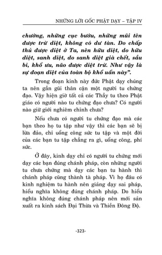 NHÖÕNG LÔØI GOÁC PHAÄT DAÏY – TAÄP IV

chöôùng, nhöõng cuïc böôùu, nhöõng muõi teân
ñöôïc tröø dieät, khoâng coù dö taøn. Do chaáp
thuû ñöôïc dieät ôû Ta, neân höõu dieät, do höõu
dieät, sanh dieät, do sanh dieät giaø cheát, saàu
bi, khoå öu, naõo ñöôïc dieät tröø. Nhö vaäy laø
söï ñoaïn dieät cuûa toaøn boä khoå uaån naøy‛.
Trong ñoaïn kinh naøy ñöùc Phaät daïy chuùng
ta neân gaàn guõi thaân caän moät ngöôøi tu chöùng
ñaïo. Vaäy hieän giôø taát caû caùc Thaày tu theo Phaät
giaùo coù ngöôøi naøo tu chöùng ñaïo chöa? Coù ngöôøi
naøo giöõ giôùi nghieâm chænh chöa?
Neáu chöa coù ngöôøi tu chöùng ñaïo maø caùc
baïn theo hoï tu taäp nhö vaäy thì caùc baïn seõ bò
löøa ñaûo, chæ uoång coâng söùc tu taäp vaø moät ñôøi
cuûa caùc baïn tu taäp chaúng ra gì, uoång coâng, phí
söùc.
ÔÛ ñaây, kinh daïy chæ coù ngöôøi tu chöùng môùi
daïy caùc baïn ñuùng chaùnh phaùp, coøn nhöõng ngöôøi
tu chöa chöùng maø daïy caùc baïn tu haønh thì
chaùnh phaùp cuõng thaønh taø phaùp. Vì hoï ñaâu coù
kinh nghieäm tu haønh neân giaûng daïy sai phaùp,
hieåu nghóa khoâng ñuùng chaùnh phaùp. Do hieåu
nghóa khoâng ñuùng chaùnh phaùp neân môùi saûn
xuaát ra kinh saùch Ñaïi Thöøa vaø Thieàn Ñoâng Ñoä.

-323-

 