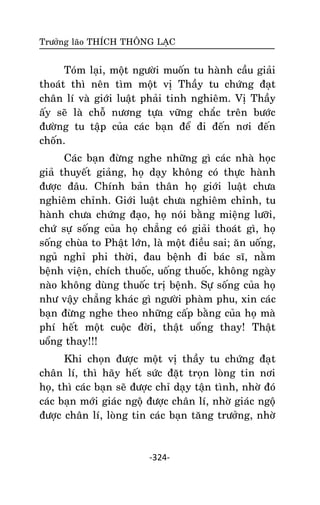 Tröôûng laõo THÍCH THOÂNG LAÏC

Toùm laïi, moät ngöôøi muoán tu haønh caàu giaûi
thoaùt thì neân tìm moät vò Thaày tu chöùng ñaït
chaân lí vaø giôùi luaät phaûi tinh nghieâm. Vò Thaày
aáy seõ laø choã nöông töïa vöõng chaéc treân böôùc
ñöôøng tu taäp cuûa caùc baïn ñeå ñi ñeán nôi ñeán
choán.
Caùc baïn ñöøng nghe nhöõng gì caùc nhaø hoïc
giaû thuyeát giaûng, hoï daïy khoâng coù thöïc haønh
ñöôïc ñaâu. Chính baûn thaân hoï giôùi luaät chöa
nghieâm chænh. Giôùi luaät chöa nghieâm chænh, tu
haønh chöa chöùng ñaïo, hoï noùi baèng mieäng löôõi,
chöù söï soáng cuûa hoï chaúng coù giaûi thoaùt gì, hoï
soáng chuøa to Phaät lôùn, laø moät ñieàu sai; aên uoáng,
nguû nghæ phi thôøi, ñau beänh ñi baùc só, naèm
beänh vieän, chích thuoác, uoáng thuoác, khoâng ngaøy
naøo khoâng duøng thuoác trò beänh. Söï soáng cuûa hoï
nhö vaäy chaúng khaùc gì ngöôøi phaøm phu, xin caùc
baïn ñöøng nghe theo nhöõng caáp baèng cuûa hoï maø
phí heát moät cuoäc ñôøi, thaät uoång thay! Thaät
uoång thay!!!
Khi choïn ñöôïc moät vò thaày tu chöùng ñaït
chaân lí, thì haõy heát söùc ñaët troïn loøng tin nôi
hoï, thì caùc baïn seõ ñöôïc chæ daïy taän tình, nhôø ñoù
caùc baïn môùi giaùc ngoä ñöôïc chaân lí, nhôø giaùc ngoä
ñöôïc chaân lí, loøng tin caùc baïn taêng tröôûng, nhôø

-324-

 