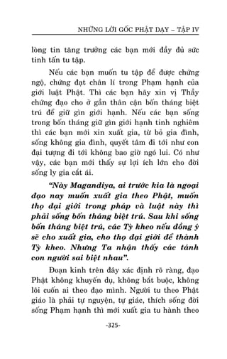 NHÖÕNG LÔØI GOÁC PHAÄT DAÏY – TAÄP IV

loøng tin taêng tröôûng caùc baïn môùi ñaày ñuû söùc
tinh taán tu taäp.
Neáu caùc baïn muoán tu taäp ñeå ñöôïc chöùng
ngoä, chöùng ñaït chaân lí trong Phaïm haïnh cuûa
giôùi luaät Phaät. Thì caùc baïn haõy xin vò Thaày
chöùng ñaïo cho ôû gaàn thaân caän boán thaùng bieät
truù ñeå giöõ gìn giôùi haïnh. Neáu caùc baïn soáng
trong boán thaùng giöõ gìn giôùi haïnh tinh nghieâm
thì caùc baïn môùi xin xuaát gia, töø boû gia ñình,
soáng khoâng gia ñình, quyeát taâm ñi tôùi nhö con
ñaïi töôïng ñi tôùi khoâng bao giôø ngoù lui. Coù nhö
vaäy, caùc baïn môùi thaáy söï lôïi ích lôùn cho ñôøi
soáng ly gia caét aùi.
‚Naøy Magandiya, ai tröôùc kia laø ngoaïi
ñaïo nay muoán xuaát gia theo Phaät, muoán
thoï ñaïi giôùi trong phaùp vaø luaät naøy thì
phaûi soáng boán thaùng bieät truù. Sau khi soáng
boán thaùng bieät truù, caùc Tyø kheo neáu ñoàng yù
seõ cho xuaát gia, cho thoï ñaïi giôùi ñeå thaønh
Tyø kheo. Nhöng Ta nhaän thaáy caùc taùnh
con ngöôøi sai bieät nhau‛.
Ñoaïn kinh treân ñaây xaùc ñònh roõ raøng, ñaïo
Phaät khoâng khuyeán duï, khoâng baét buoäc, khoâng
loâi cuoán ai theo ñaïo mình. Ngöôøi tu theo Phaät
giaùo laø phaûi töï nguyeän, töï giaùc, thích soáng ñôøi
soáng Phaïm haïnh thì môùi xuaát gia tu haønh theo
-325-

 
