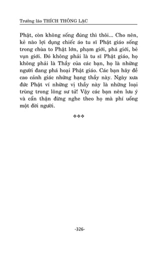 Tröôûng laõo THÍCH THOÂNG LAÏC

Phaät, coøn khoâng soáng ñuùng thì thoâi... Cho neân,
keû naøo lôïi duïng chieác aùo tu só Phaät giaùo soáng
trong chuøa to Phaät lôùn, phaïm giôùi, phaù giôùi, beû
vuïn giôùi. Ñoù khoâng phaûi laø tu só Phaät giaùo, hoï
khoâng phaûi laø Thaày cuûa caùc baïn, hoï laø nhöõng
ngöôøi ñang phaù hoaïi Phaät giaùo. Caùc baïn haõy ñeà
cao caûnh giaùc nhöõng haïng thaày naøy. Ngaøy xöa
ñöùc Phaät ví nhöõng vò thaày naøy laø nhöõng loaïi
truøng trong loâng sö töû! Vaäy caùc baïn neân löu yù
vaø caån thaän ñöøng nghe theo hoï maø phí uoång
moät ñôøi ngöôøi.


-326-

 