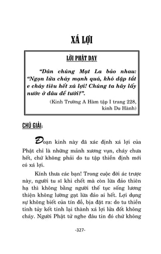 NHÖÕNG LÔØI GOÁC PHAÄT DAÏY – TAÄP IV

XÁ LỢI
LỜI PHẬT DẠY
‚Daân chuùng Maït La baûo nhau:
‚Ngoïn löûa chaùy maïnh quaù, khoù daëp taét
e chaùy tieâu heát xaù lôïi! Chuùng ta haõy laáy
nöôùc ôû ñaâu ñeå töôùi?‛.
(Kinh Tröôøng A Haøm taäp I trang 228,
kinh Du Haønh)

CHÚ GIẢI:

Ñoaïn kinh naøy ñaõ xaùc ñònh xaù lôïi cuûa
Phaät chæ laø nhöõng maûnh xöông vuïn, chaùy chöa
heát, chöù khoâng phaûi do tu taäp thieàn ñònh môùi
coù xaù lôïi.
Kính thöa caùc baïn! Trong cuoäc ñôøi aùc tröôïc
naøy, ngöôøi tu só khi cheát maø coøn löøa ñaûo thieân
haï thì khoâng baèng ngöôøi theá tuïc soáng löông
thieän khoâng löôøng gaït löøa ñaûo ai heát. Lôïi duïng
söï khoâng bieát cuûa tín ñoà, bòa ñaët ra: do tu thieàn
tinh tuûy keát tinh laïi thaønh xaù lôïi löûa ñoát khoâng
chaùy. Ngöôøi Phaät töû nghe ñaâu tin ñoù chöù khoâng
-327-

 