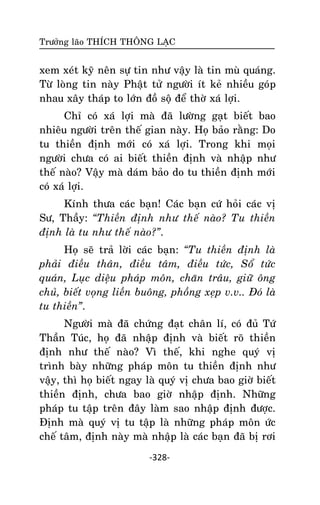 Tröôûng laõo THÍCH THOÂNG LAÏC

xem xeùt kyõ neân söï tin nhö vaäy laø tin muø quaùng.
Töø loøng tin naøy Phaät töû ngöôøi ít keû nhieàu goùp
nhau xaây thaùp to lôùn ñoà soä ñeå thôø xaù lôïi.
Chæ coù xaù lôïi maø ñaõ löôøng gaït bieát bao
nhieâu ngöôøi treân theá gian naøy. Hoï baûo raèng: Do
tu thieàn ñònh môùi coù xaù lôïi. Trong khi moïi
ngöôøi chöa coù ai bieát thieàn ñònh vaø nhaäp nhö
theá naøo? Vaäy maø daùm baûo do tu thieàn ñònh môùi
coù xaù lôïi.
Kính thöa caùc baïn! Caùc baïn cöù hoûi caùc vò
Sö, Thaày: “Thieàn ñònh nhö theá naøo? Tu thieàn
ñònh laø tu nhö theá naøo?”.
Hoï seõ traû lôøi caùc baïn: “Tu thieàn ñònh laø
phaûi ñieàu thaân, ñieàu taâm, ñieàu töùc, Soå töùc
quaùn, Luïc dieäu phaùp moân, chaên traâu, giöõ oâng
chuû, bieát voïng lieàn buoâng, phoàng xeïp v.v.. Ñoù laø
tu thieàn”.
Ngöôøi maø ñaõ chöùng ñaït chaân lí, coù ñuû Töù
Thaàn Tuùc, hoï ñaõ nhaäp ñònh vaø bieát roõ thieàn
ñònh nhö theá naøo? Vì theá, khi nghe quyù vò
trình baøy nhöõng phaùp moân tu thieàn ñònh nhö
vaäy, thì hoï bieát ngay laø quyù vò chöa bao giôø bieát
thieàn ñònh, chöa bao giôø nhaäp ñònh. Nhöõng
phaùp tu taäp treân ñaây laøm sao nhaäp ñònh ñöôïc.
Ñònh maø quyù vò tu taäp laø nhöõng phaùp moân öùc
cheá taâm, ñònh naøy maø nhaäp laø caùc baïn ñaõ bò rôi
-328-

 