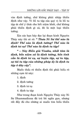 NHÖÕNG LÔØI GOÁC PHAÄT DAÏY – TAÄP IV

vaøo ñònh töôûng,
ñònh nhö vaäy. Vì
taäp öùc cheá yù thöùc
phaûi thieàn ñònh
töôûng.

chöù khoâng phaûi nhaäp thieàn
loái tu taäp cuûa quyù vò laø loái tu
cho heát nieäm khôûi, chöù khoâng
gì caû, ñoù laø moät loaïi thieàn

Xin caùc baïn haõy ñoïc laïi ñoaïn kinh Nguyeân
Thuûy naøy thì seõ roõ: ‚ Thöa Ni Sö theá naøo laø
ñònh? Theá naøo laø ñònh töôùng? Theá naøo laø
ñònh tö cuï? Theá naøo laø ñònh tu taäp?
‚ – Naøy Hieàn giaû Visaka, nhaát taâm laø
ñònh, boán nieäm xöù laø ñònh töôùng, boán tinh
caàn laø ñònh tö cuï, söï luyeän taäp, söï tu taäp,
söï taùi tu taäp cuûa nhöõng phaùp aáy laø ñònh tu
taäp ôû ñaây vaäy‛.
Muoán thaáu roõ thieàn ñònh thì phaûi hieåu roõ
nhöõng cuïm töø naøy:
1. ñònh
2. ñònh töôùng
3. ñònh tö cuï
4. ñònh tu taäp
Nhö trong ñoaïn kinh Nguyeân Thuûy naøy Ni
Sö Dhammadinna ñaõ traû lôøi ngaén goïn, nhöng
raát ñaày ñuû cho nhöõng ai muoán tìm hieåu thieàn

-329-

 