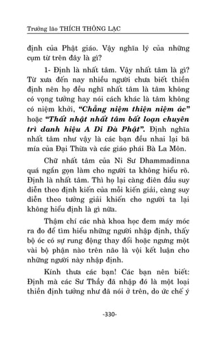 Tröôûng laõo THÍCH THOÂNG LAÏC

ñònh cuûa Phaät giaùo. Vaäy nghóa lyù cuûa nhöõng
cuïm töø treân ñaây laø gì?
1- Ñònh laø nhaát taâm. Vaäy nhaát taâm laø gì?
Töø xöa ñeán nay nhieàu ngöôøi chöa bieát thieàn
ñònh neân hoï ñeàu nghó nhaát taâm laø taâm khoâng
coù voïng töôûng hay noùi caùch khaùc laø taâm khoâng
coù nieäm khôûi, ‚Chaúng nieäm thieän nieäm aùc‛
hoaëc ‚Thaát nhaät nhaát taâm baát loaïn chuyeân
trì danh hieäu A Di Ñaø Phaät‛. Ñònh nghóa
nhaát taâm nhö vaäy laø caùc baïn ñeàu nhai laïi baõ
mía cuûa Ñaïi Thöøa vaø caùc giaùo phaùi Baø La Moân.
Chöõ nhaát taâm cuûa Ni Sö Dhammadinna
quaù ngaén goïn laøm cho ngöôøi ta khoâng hieåu roõ.
Ñònh laø nhaát taâm. Thì hoï laïi caøng ñieân ñaàu suy
dieãn theo ñònh kieán cuûa moãi kieán giaûi, caøng suy
dieãn theo töôûng giaûi khieán cho ngöôøi ta laïi
khoâng hieåu ñònh laø gì nöõa.
Thaäm chí caùc nhaø khoa hoïc ñem maùy moùc
ra ño ñeå tìm hieåu nhöõng ngöôøi nhaäp ñònh, thaáy
boä oùc coù söï rung ñoäng thay ñoåi hoaëc ngöng moät
vaøi boä phaän naøo treân naõo laø voäi keát luaän cho
nhöõng ngöôøi naøy nhaäp ñònh.
Kính thöa caùc baïn! Caùc baïn neân bieát:
Ñònh maø caùc Sö Thaày ñaõ nhaäp ñoù laø moät loaïi
thieàn ñònh töôûng nhö ñaõ noùi ôû treân, do öùc cheá yù
-330-

 