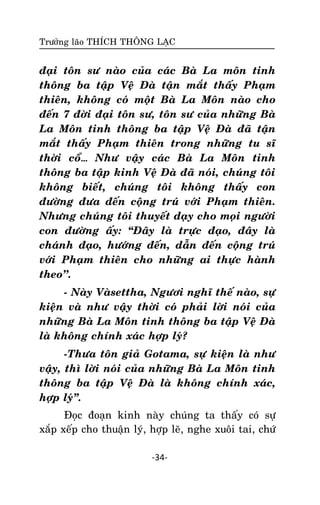 Tröôûng laõo THÍCH THOÂNG LAÏC

ñaïi toân sö naøo cuûa caùc Baø La moân tinh
thoâng ba taäp Veä Ñaø taän maét thaáy Phaïm
thieân, khoâng coù moät Baø La Moân naøo cho
ñeán 7 ñôøi ñaïi toân sö, toân sö cuûa nhöõng Baø
La Moân tinh thoâng ba taäp Veä Ñaø ñaõ taän
maét thaáy Phaïm thieân trong nhöõng tu só
thôøi coå… Nhö vaäy caùc Baø La Moân tinh
thoâng ba taäp kinh Veä Ñaø ñaõ noùi, chuùng toâi
khoâng bieát, chuùng toâi khoâng thaáy con
ñöôøng ñöa ñeán coäng truù vôùi Phaïm thieân.
Nhöng chuùng toâi thuyeát daïy cho moïi ngöôøi
con ñöôøng aáy: ‚Ñaây laø tröïc ñaïo, ñaây laø
chaùnh ñaïo, höôùng ñeán, daãn ñeán coäng truù
vôùi Phaïm thieân cho nhöõng ai thöïc haønh
theo’’.
- Naøy Vaøsettha, Ngöôi nghó theá naøo, söï
kieän vaø nhö vaäy thôøi coù phaûi lôøi noùi cuûa
nhöõng Baø La Moân tinh thoâng ba taäp Veä Ñaø
laø khoâng chính xaùc hôïp lyù?
-Thöa toân giaû Gotama, söï kieän laø nhö
vaäy, thì lôøi noùi cuûa nhöõng Baø La Moân tinh
thoâng ba taäp Veä Ñaø laø khoâng chính xaùc,
hôïp lyù‛.
Ñoïc ñoaïn kinh naøy chuùng ta thaáy coù söï
xaép xeáp cho thuaän lyù, hôïp leõ, nghe xuoâi tai, chöù
-34-

 