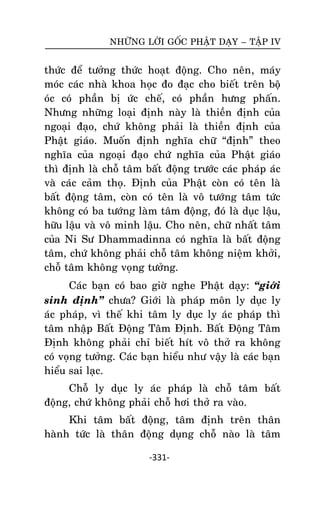 NHÖÕNG LÔØI GOÁC PHAÄT DAÏY – TAÄP IV

thöùc ñeå töôûng thöùc hoaït ñoäng. Cho neân, maùy
moùc caùc nhaø khoa hoïc ño ñaïc cho bieát treân boä
oùc coù phaàn bò öùc cheá, coù phaàn höng phaán.
Nhöng nhöõng loaïi ñònh naøy laø thieàn ñònh cuûa
ngoaïi ñaïo, chöù khoâng phaûi laø thieàn ñònh cuûa
Phaät giaùo. Muoán ñònh nghóa chöõ ‚ñònh‛ theo
nghóa cuûa ngoaïi ñaïo chöù nghóa cuûa Phaät giaùo
thì ñònh laø choã taâm baát ñoäng tröôùc caùc phaùp aùc
vaø caùc caûm thoï. Ñònh cuûa Phaät coøn coù teân laø
baát ñoäng taâm, coøn coù teân laø voâ töôùng taâm töùc
khoâng coù ba töôùng laøm taâm ñoäng, ñoù laø duïc laäu,
höõu laäu vaø voâ minh laäu. Cho neân, chöõ nhaát taâm
cuûa Ni Sö Dhammadinna coù nghóa laø baát ñoäng
taâm, chöù khoâng phaûi choã taâm khoâng nieäm khôûi,
choã taâm khoâng voïng töôûng.
Caùc baïn coù bao giôø nghe Phaät daïy: ‚giôùi
sinh ñònh‛ chöa? Giôùi laø phaùp moân ly duïc ly
aùc phaùp, vì theá khi taâm ly duïc ly aùc phaùp thì
taâm nhaäp Baát Ñoäng Taâm Ñònh. Baát Ñoäng Taâm
Ñònh khoâng phaûi chæ bieát hít voâ thôû ra khoâng
coù voïng töôûng. Caùc baïn hieåu nhö vaäy laø caùc baïn
hieåu sai laïc.
Choã ly duïc ly aùc phaùp laø choã taâm baát
ñoäng, chöù khoâng phaûi choã hôi thôû ra vaøo.
Khi taâm baát ñoäng, taâm ñònh treân thaân
haønh töùc laø thaân ñoäng duïng choã naøo laø taâm
-331-

 