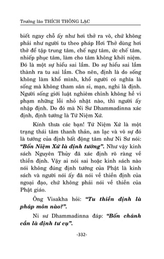 Tröôûng laõo THÍCH THOÂNG LAÏC

bieát ngay choã aáy nhö hôi thôû ra voâ, chöù khoâng
phaûi nhö ngöôøi tu theo phaùp Hôi Thôû duøng hôi
thôû ñeå taäp trung taâm, cheá ngöï taâm, öùc cheá taâm,
nhieáp phuïc taâm, laøm cho taâm khoâng khôûi nieäm.
Ñoù laø moät söï hieåu sai laàm. Do söï hieåu sai laàm
thaønh ra tu sai laàm. Cho neân, ñònh laø do soáng
khoâng laøm khoå mình, khoå ngöôøi coù nghóa laø
soáng maø khoâng tham saân si, maïn, nghi laø ñònh.
Ngöôøi soáng giôùi luaät nghieâm chænh khoâng heà vi
phaïm nhöõng loãi nhoû nhaët naøo, thì ngöôøi aáy
nhaäp ñònh. Do ñoù maø Ni Sö Dhammadinna xaùc
ñònh, ñònh töôùng laø Töù Nieäm Xöù.
Kính thöa caùc baïn! Töù Nieäm Xöù laø moät
traïng thaùi taâm thanh thaûn, an laïc vaø voâ söï ñoù
laø töôùng cuûa ñònh baát ñoäng taâm nhö Ni Sö noùi:
‚Boán Nieäm Xöù laø ñònh töôùng‛. Nhö vaäy kinh
saùch Nguyeân Thuûy ñaõ xaùc ñònh roõ raøng veà
thieàn ñònh. Vaäy ai noùi sai hoaëc kinh saùch naøo
noùi khoâng ñuùng ñònh töôùng cuûa Phaät laø kinh
saùch vaø ngöôøi noùi aáy ñaõ noùi veà thieàn ñònh cuûa
ngoaïi ñaïo, chöù khoâng phaûi noùi veà thieàn cuûa
Phaät giaùo.
OÂng Visakha hoûi: ‚Tu thieàn ñònh laø
phaùp moân naøo?‛.
Ni sö Dhammadinna ñaùp: ‚Boán chaùnh
caàn laø ñònh tö cuï‛.
-332-

 