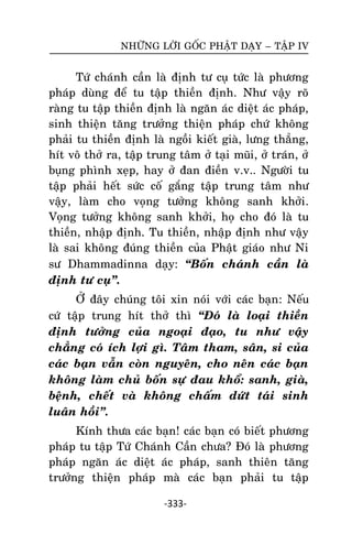 NHÖÕNG LÔØI GOÁC PHAÄT DAÏY – TAÄP IV

Töù chaùnh caàn laø ñònh tö cuï töùc laø phöông
phaùp duøng ñeå tu taäp thieàn ñònh. Nhö vaäy roõ
raøng tu taäp thieàn ñònh laø ngaên aùc dieät aùc phaùp,
sinh thieän taêng tröôûng thieän phaùp chöù khoâng
phaûi tu thieàn ñònh laø ngoài kieát giaø, löng thaúng,
hít voâ thôû ra, taäp trung taâm ôû taïi muõi, ôû traùn, ôû
buïng phình xeïp, hay ôû ñan ñieàn v.v.. Ngöôøi tu
taäp phaûi heát söùc coá gaéng taäp trung taâm nhö
vaäy, laøm cho voïng töôûng khoâng sanh khôûi.
Voïng töôûng khoâng sanh khôûi, hoï cho ñoù laø tu
thieàn, nhaäp ñònh. Tu thieàn, nhaäp ñònh nhö vaäy
laø sai khoâng ñuùng thieàn cuûa Phaät giaùo nhö Ni
sö Dhammadinna daïy: ‚Boán chaùnh caàn laø
ñònh tö cuï‛.
ÔÛ ñaây chuùng toâi xin noùi vôùi caùc baïn: Neáu
cöù taäp trung hít thôû thì ‚Ñoù laø loaïi thieàn
ñònh töôûng cuûa ngoaïi ñaïo, tu nhö vaäy
chaúng coù ích lôïi gì. Taâm tham, saân, si cuûa
caùc baïn vaãn coøn nguyeân, cho neân caùc baïn
khoâng laøm chuû boán söï ñau khoå: sanh, giaø,
beänh, cheát vaø khoâng chaám döùt taùi sinh
luaân hoài‛.
Kính thöa caùc baïn! caùc baïn coù bieát phöông
phaùp tu taäp Töù Chaùnh Caàn chöa? Ñoù laø phöông
phaùp ngaên aùc dieät aùc phaùp, sanh thieân taêng
tröôûng thieän phaùp maø caùc baïn phaûi tu taäp
-333-

 