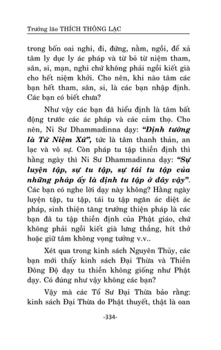 Tröôûng laõo THÍCH THOÂNG LAÏC

trong boán oai nghi, ñi, ñöùng, naèm, ngoài, ñeå xaû
taâm ly duïc ly aùc phaùp vaø töø boû töø nieäm tham,
saân, si, maïn, nghi chöù khoâng phaûi ngoài kieát giaø
cho heát nieäm khôûi. Cho neân, khi naøo taâm caùc
baïn heát tham, saân, si, laø caùc baïn nhaäp ñònh.
Caùc baïn coù bieát chöa?
Nhö vaäy caùc baïn ñaõ hieåu ñònh laø taâm baát
ñoäng tröôùc caùc aùc phaùp vaø caùc caûm thoï. Cho
neân, Ni Sö Dhammadinna daïy: ‚Ñònh töôùng
laø Töù Nieäm Xöù‛, töùc laø taâm thanh thaûn, an
laïc vaø voâ söï. Coøn phaùp tu taäp thieàn ñònh thì
haèng ngaøy thì Ni Sö Dhammadinna daïy: ‚Söï
luyeän taäp, söï tu taäp, söï taùi tu taäp cuûa
nhöõng phaùp aáy laø ñònh tu taäp ôû ñaây vaäy‛.
Caùc baïn coù nghe lôøi daïy naøy khoâng? Haèng ngaøy
luyeän taäp, tu taäp, taùi tu taäp ngaên aùc dieät aùc
phaùp, sinh thieän taêng tröôûng thieän phaùp laø caùc
baïn ñaõ tu taäp thieàn ñònh cuûa Phaät giaùo, chöù
khoâng phaûi ngoài kieát giaø löng thaúng, hít thôû
hoaëc giöõ taâm khoâng voïng töôûng v.v..
Xeùt qua trong kinh saùch Nguyeân Thuûy, caùc
baïn môùi thaáy kinh saùch Ñaïi Thöøa vaø Thieàn
Ñoâng Ñoä daïy tu thieàn khoâng gioáng nhö Phaät
daïy. Coù ñuùng nhö vaäy khoâng caùc baïn?
Vaäy maø caùc Toå Sö Ñaïi Thöøa baûo raèng:
kinh saùch Ñaïi Thöøa do Phaät thuyeát, thaät laø oan
-334-

 