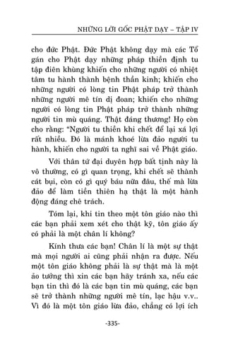 NHÖÕNG LÔØI GOÁC PHAÄT DAÏY – TAÄP IV

cho ñöùc Phaät. Ñöùc Phaät khoâng daïy maø caùc Toå
gaùn cho Phaät daïy nhöõng phaùp thieàn ñònh tu
taäp ñieân khuøng khieán cho nhöõng ngöôøi coù nhieät
taâm tu haønh thaønh beänh thaàn kinh; khieán cho
nhöõng ngöôøi coù loøng tin Phaät phaùp trôû thaønh
nhöõng ngöôøi meâ tín dò ñoan; khieán cho nhöõng
ngöôøi coù loøng tin Phaät phaùp trôû thaønh nhöõng
ngöôøi tin muø quaùng. Thaät ñaùng thöông! Hoï coøn
cho raèng: ‚Ngöôøi tu thieàn khi cheát ñeå laïi xaù lôïi
raát nhieàu. Ñoù laø maùnh khoeù löøa ñaûo ngöôøi tu
haønh, khieán cho ngöôøi ta nghó sai veà Phaät giaùo.
Vôùi thaân töù ñaïi duyeân hôïp baát tònh naøy laø
voâ thöôøng, coù gì quan troïng, khi cheát seõ thaønh
caùt buïi, coøn coù gì quyù baùu nöõa ñaâu, theá maø löøa
ñaûo ñeå laøm tieàn thieân haï thaät laø moät haønh
ñoäng ñaùng cheâ traùch.
Toùm laïi, khi tin theo moät toân giaùo naøo thì
caùc baïn phaûi xem xeùt cho thaät kyõ, toân giaùo aáy
coù phaûi laø moät chaân lí khoâng?
Kính thöa caùc baïn! Chaân lí laø moät söï thaät
maø moïi ngöôøi ai cuõng phaûi nhaän ra ñöôïc. Neáu
moät toân giaùo khoâng phaûi laø söï thaät maø laø moät
aûo töôûng thì xin caùc baïn haõy traùnh xa, neáu caùc
baïn tin thì ñoù laø caùc baïn tin muø quaùng, caùc baïn
seõ trôû thaønh nhöõng ngöôøi meâ tín, laïc haäu v.v..
Vì ñoù laø moät toân giaùo löøa ñaûo, chaúng coù lôïi ích
-335-

 