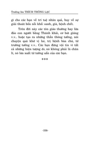 Tröôûng laõo THÍCH THOÂNG LAÏC

gì cho caùc baïn veà trí tueä nhaân quaû, hay veà söï
giaûi thoaùt boán noãi khoå: sanh, giaø, beänh cheát.
Treân ñôøi naøy caùc toân giaùo thöôøng hay löøa
ñaûo con ngöôøi baèng Thaùnh khaûi, cô buùt giaùng
v.v.. hoaëc taïo ra nhöõng thaàn thoâng töôûng, noùi
chuyeän quaù khöù vò lai, trò beänh buøa chuù, töø
tröôøng töôûng v.v.. Caùc baïn ñöøng voäi tin vì taát
caû nhöõng hieän töôïng đó, noù khoâng phaûi laø chaân
lí, noù löu xuaát töø töôûng uaån cuûa caùc baïn.


-336-

 