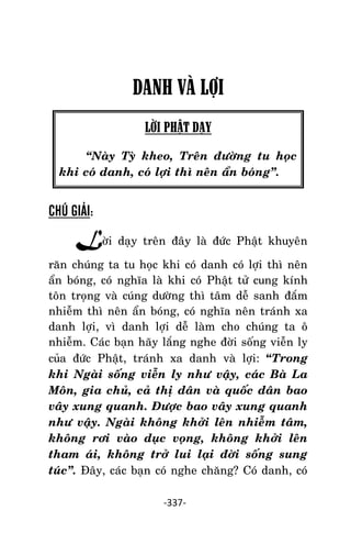 NHÖÕNG LÔØI GOÁC PHAÄT DAÏY – TAÄP IV

DANH VÀ LỢI
LỜI PHẬT DẠY
‚Naøy Tyø kheo, Treân ñöôøng tu hoïc
khi coù danh, coù lôïi thì neân aån boùng‛.

CHÚ GIẢI:

Lôøi daïy treân ñaây laø ñöùc Phaät khuyeân
raên chuùng ta tu hoïc khi coù danh coù lôïi thì neân
aån boùng, coù nghóa laø khi coù Phaät töû cung kính
toân troïng vaø cuùng döôøng thì taâm deã sanh ñaém
nhieãm thì neân aån boùng, coù nghóa neân traùnh xa
danh lôïi, vì danh lôïi deã laøm cho chuùng ta oâ
nhieãm. Caùc baïn haõy laéng nghe ñôøi soáng vieãn ly
cuûa ñöùc Phaät, traùnh xa danh vaø lôïi: “Trong
khi Ngaøi soáng vieãn ly nhö vaäy, caùc Baø La
Moân, gia chuû, caû thò daân vaø quoác daân bao
vaây xung quanh. Ñöôïc bao vaây xung quanh
nhö vaäy. Ngaøi khoâng khôûi leân nhieãm taâm,
khoâng rôi vaøo duïc voïng, khoâng khôûi leân
tham aùi, khoâng trôû lui laïi ñôøi soáng sung
tuùc‛. Ñaây, caùc baïn coù nghe chaêng? Coù danh, coù
-337-

 