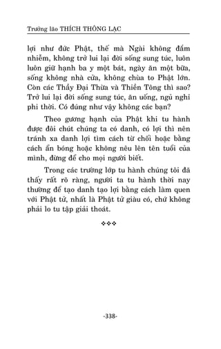 Tröôûng laõo THÍCH THOÂNG LAÏC

lôïi nhö ñöùc Phaät, theá maø Ngaøi khoâng ñaém
nhieãm, khoâng trôû lui laïi ñôøi soáng sung tuùc, luoân
luoân giöõ haïnh ba y moät baùt, ngaøy aên moät böõa,
soáng khoâng nhaø cöûa, khoâng chuøa to Phaät lôùn.
Coøn caùc Thaày Ñaïi Thöøa vaø Thieàn Toâng thì sao?
Trôû lui laïi ñôøi soáng sung tuùc, aên uoáng, nguû nghæ
phi thôøi. Coù ñuùng nhö vaäy khoâng caùc baïn?
Theo göông haïnh cuûa Phaät khi tu haønh
ñöôïc ñoâi chuùt chuùng ta coù danh, coù lôïi thì neân
traùnh xa danh lôïi tìm caùch töø choái hoaëc baèng
caùch aån boùng hoaëc khoâng neâu leân teân tuoåi cuûa
mình, ñöøng ñeå cho moïi ngöôøi bieát.
Trong caùc tröôøng lôùp tu haønh chuùng toâi ñaõ
thaáy raát roõ raøng, ngöôøi ta tu haønh thôøi nay
thöôøng ñeå taïo danh taïo lôïi baèng caùch laøm quen
vôùi Phaät töû, nhaát laø Phaät töû giaøu coù, chöù khoâng
phaûi lo tu taäp giaûi thoaùt.


-338-

 