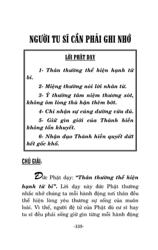 NHÖÕNG LÔØI GOÁC PHAÄT DAÏY – TAÄP IV

NGƯỜI TU SĨ CẦN PHÂI GHI NHỚ
LỜI PHẬT DẠY
1- Thaân thöôøng theå hieän haïnh töø
bi.
2- Mieäng thöôøng noùi lôøi nhaân töø.
3- YÙ thöôøng taâm nieäm thöông xoùt,
khoâng oâm loøng thuø haän theâm bôùt.
4- Chæ nhaän söï cuùng döôøng vöøa ñuû.
5- Giöõ gìn giôùi cuûa Thaùnh hieàn
khoâng toån khuyeát.
6- Nhaän ñaïo Thaùnh hieàn quyeát döùt
heát goác khoå.

CHÚ GIẢI:

Ñöùc Phaät daïy: ‚Thaân thöôøng theå hieän
haïnh töø bi‛. Lôøi daïy naøy ñöùc Phaät thöôøng
nhaéc nhôû chuùng ta moãi haønh ñoäng nôi thaân ñeàu
theå hieän loøng yeâu thöông söï soáng cuûa muoân
loaøi. Vì theá, ngöôøi ñeä töû cuûa Phaät duø cö só hay
tu só ñeàu phaûi soáng giöõ gìn töøng moãi haønh ñoäng
-339-

 