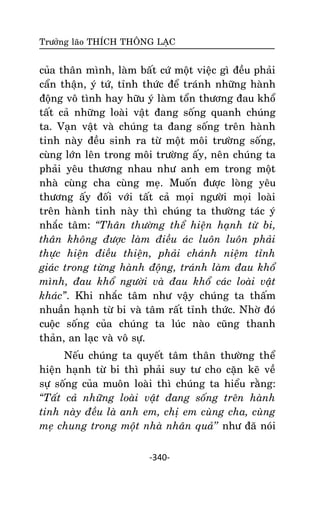 Tröôûng laõo THÍCH THOÂNG LAÏC

cuûa thaân mình, laøm baát cöù moät vieäc gì ñeàu phaûi
caån thaän, yù töù, tænh thöùc ñeå traùnh nhöõng haønh
ñoäng voâ tình hay höõu yù laøm toån thöông ñau khoå
taát caû nhöõng loaøi vaät ñang soáng quanh chuùng
ta. Vaïn vaät vaø chuùng ta ñang soáng treân haønh
tinh naøy ñeàu sinh ra töø moät moâi tröôøng soáng,
cuøng lôùn leân trong moâi tröôøng aáy, neân chuùng ta
phaûi yeâu thöông nhau nhö anh em trong moät
nhaø cuøng cha cuøng meï. Muoán ñöôïc loøng yeâu
thöông aáy ñoái vôùi taát caû moïi ngöôøi moïi loaøi
treân haønh tinh naøy thì chuùng ta thöôøng taùc yù
nhaéc taâm: “Thaân thöôøng theå hieän haïnh töø bi,
thaân khoâng ñöôïc laøm ñieàu aùc luoân luoân phaûi
thöïc hieän ñieàu thieän, phaûi chaùnh nieäm tænh
giaùc trong töøng haønh ñoäng, traùnh laøm ñau khoå
mình, ñau khoå ngöôøi vaø ñau khoå caùc loaøi vaät
khaùc”. Khi nhaéc taâm nhö vaäy chuùng ta thaám
nhuaàn haïnh töø bi vaø taâm raát tænh thöùc. Nhôø ñoù
cuoäc soáng cuûa chuùng ta luùc naøo cuõng thanh
thaûn, an laïc vaø voâ söï.
Neáu chuùng ta quyeát taâm thaân thöôøng theå
hieän haïnh töø bi thì phaûi suy tö cho caën keõ veà
söï soáng cuûa muoân loaøi thì chuùng ta hieåu raèng:
“Taát caû nhöõng loaøi vaät ñang soáng treân haønh
tinh naøy ñeàu laø anh em, chò em cuøng cha, cuøng
meï chung trong moät nhaø nhaân quaû’’ nhö ñaõ noùi
-340-

 