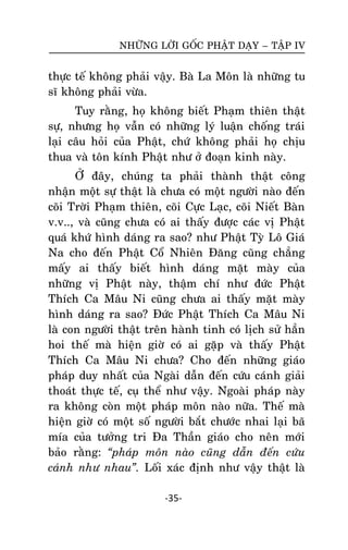 NHÖÕNG LÔØI GOÁC PHAÄT DAÏY – TAÄP IV

thöïc teá khoâng phaûi vaäy. Baø La Moân laø nhöõng tu
só khoâng phaûi vöøa.
Tuy raèng, hoï khoâng bieát Phaïm thieân thaät
söï, nhöng hoï vaãn coù nhöõng lyù luaän choáng traùi
laïi caâu hoûi cuûa Phaät, chöù khoâng phaûi hoï chòu
thua vaø toân kính Phaät nhö ôû ñoaïn kinh naøy.
ÔÛ ñaây, chuùng ta phaûi thaønh thaät coâng
nhaän moät söï thaät laø chöa coù moät ngöôøi naøo ñeán
coõi Trôøi Phaïm thieân, coõi Cöïc Laïc, coõi Nieát Baøn
v.v.., vaø cuõng chöa coù ai thaáy ñöôïc caùc vò Phaät
quaù khöù hình daùng ra sao? nhö Phaät Tyø Loâ Giaù
Na cho ñeán Phaät Coå Nhieân Ñaêng cuõng chaúng
maáy ai thaáy bieát hình daùng maët maøy cuûa
nhöõng vò Phaät naøy, thaäm chí nhö ñöùc Phaät
Thích Ca Maâu Ni cuõng chöa ai thaáy maët maøy
hình daùng ra sao? Ñöùc Phaät Thích Ca Maâu Ni
laø con ngöôøi thaät treân haønh tinh coù lòch söû haún
hoi theá maø hieän giôø coù ai gaëp vaø thaáy Phaät
Thích Ca Maâu Ni chöa? Cho ñeán nhöõng giaùo
phaùp duy nhaát cuûa Ngaøi daãn ñeán cöùu caùnh giaûi
thoaùt thöïc teá, cuï theå nhö vaäy. Ngoaøi phaùp naøy
ra khoâng coøn moät phaùp moân naøo nöõa. Theá maø
hieän giôø coù moät soá ngöôøi baét chöôùc nhai laïi baõ
mía cuûa töôûng tri Ña Thaàn giaùo cho neân môùi
baûo raèng: “phaùp moân naøo cuõng daãn ñeán cöùu
caùnh nhö nhau”. Loái xaùc ñònh nhö vaäy thaät laø
-35-

 