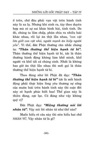 NHÖÕNG LÔØI GOÁC PHAÄT DAÏY – TAÄP IV

ôû treân, chöù ñaâu phaûi vaïn vaät treân haønh tinh
naøy laø xa laï. Nhöng khi sinh ra, tuøy theo duyeân
hôïp maø coù söï sai khaùc hình haøi, tính tình. Do
ñoù, chuùng ta laàm chaáp, phaân chia ra nhieàu loaøi
khaùc nhau, roài laïi aên thòt laãn nhau, “con vaät
lôùn gieát con vaät nhoû, ngöôøi maïnh aên hieáp ngöôøi
yeáu”. Vì theá, ñöùc Phaät thöôøng raên nhaéc chuùng
ta: ‚Thaân thöôøng theå hieän haïnh töø bi‛.
Thaân thöôøng theå hieän haïnh töø bi, töùc laø thaân
thöôøng haønh ñoäng khoâng laøm khoå mình, khoå
ngöôøi vaø khoå taát caû chuùng sinh. Nhaát laø khoâng
bao giôø aên thòt laãn nhau thì môùi goïi laø thaân
thöôøng theå hieän haïnh töø bi.
Theo ñuùng nhö lôøi Phaät ñaõ daïy: ‚Thaân
thöôøng theå hieän haïnh töø bi‛ töùc laø moãi haønh
ñoäng phaûi thöïc hieän loøng yeâu thöông söï soáng
cuûa muoân loaøi treân haønh tinh naøy thì cuoäc ñôøi
naøy seõ haïnh phuùc bieát bao! Theá gian naøy laø
thieân ñaøng, cöïc laïc. Coù ñuùng nhö vaäy khoâng
quyù vò?
Ñöùc Phaät daïy: ‚Mieäng thöôøng noùi lôøi
nhaân töø‛. Vaäy noùi lôøi nhaân töø nhö theá naøo?
Muoán hieåu roõ caâu naøy thì neân hieåu hai chöõ
NHAÂN TÖØ. Vaäy nhaân töø laø gì?

-341-

 