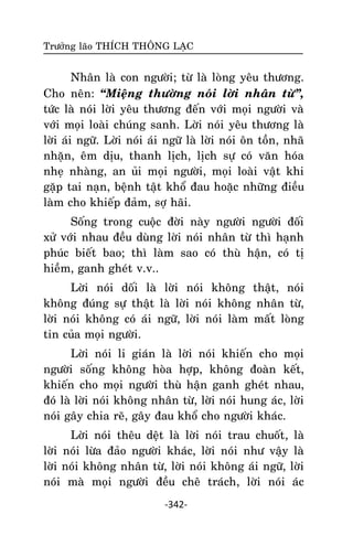 Tröôûng laõo THÍCH THOÂNG LAÏC

Nhaân laø con ngöôøi; töø laø loøng yeâu thöông.
Cho neân: ‚Mieäng thöôøng noùi lôøi nhaân töø‛,
töùc laø noùi lôøi yeâu thöông ñeán vôùi moïi ngöôøi vaø
vôùi moïi loaøi chuùng sanh. Lôøi noùi yeâu thöông laø
lôøi aùi ngöõ. Lôøi noùi aùi ngöõ laø lôøi noùi oân toàn, nhaõ
nhaën, eâm dòu, thanh lòch, lòch söï coù vaên hoùa
nheï nhaøng, an uûi moïi ngöôøi, moïi loaøi vaät khi
gaëp tai naïn, beänh taät khoå ñau hoaëc nhöõng ñieàu
laøm cho khieáp ñaûm, sôï haõi.
Soáng trong cuoäc ñôøi naøy ngöôøi ngöôøi ñoái
xöû vôùi nhau ñeàu duøng lôøi noùi nhaân töø thì haïnh
phuùc bieát bao; thì laøm sao coù thuø haän, coù tò
hieàm, ganh gheùt v.v..
Lôøi noùi doái laø lôøi noùi khoâng thaät, noùi
khoâng ñuùng söï thaät laø lôøi noùi khoâng nhaân töø,
lôøi noùi khoâng coù aùi ngöõ, lôøi noùi laøm maát loøng
tin cuûa moïi ngöôøi.
Lôøi noùi li giaùn laø lôøi noùi khieán cho moïi
ngöôøi soáng khoâng hoøa hôïp, khoâng ñoaøn keát,
khieán cho moïi ngöôøi thuø haän ganh gheùt nhau,
ñoù laø lôøi noùi khoâng nhaân töø, lôøi noùi hung aùc, lôøi
noùi gaây chia reõ, gaây ñau khoå cho ngöôøi khaùc.
Lôøi noùi theâu deät laø lôøi noùi trau chuoát, laø
lôøi noùi löøa ñaûo ngöôøi khaùc, lôøi noùi nhö vaäy laø
lôøi noùi khoâng nhaân töø, lôøi noùi khoâng aùi ngöõ, lôøi
noùi maø moïi ngöôøi ñeàu cheâ traùch, lôøi noùi aùc
-342-

 