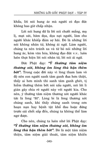 NHÖÕNG LÔØI GOÁC PHAÄT DAÏY – TAÄP IV

khaåu, lôøi noùi hung aùc maø ngöôøi coù ñaïo ñöùc
khoâng bao giôø chaáp nhaän.
Lôøi noùi hung döõ laø lôøi noùi chöôûi maéng, maï
lò, maït saùt, haêm doïa, doïa naït ngöôøi, laøm cho
ngöôøi khaùc khieáp ñaûm sôï haõi. Ñoù laø nhöõng lôøi
noùi khoâng nhaân töø, khoâng aùi ngöõ. Laøm ngöôøi,
chuùng ta neân traùnh xa vaø töø boû noùi nhöõng lôøi
hung aùc, keùm vaên hoùa, khoâng ñaïo ñöùc v.v.. luoân
luoân thöïc hieän lôøi noùi nhaân töø, lôøi noùi aùi ngöõ.
Ñöùc Phaät daïy: ‚YÙ thöôøng taâm nieäm
thöông xoùt, khoâng oâm loøng thuø haän theâm
bôùt‛. Trong cuoäc ñôøi naøy vì loøng tham lam voâ
ñoä neân con ngöôøi sanh taâm ganh ñua hôn thieät,
thaáy ai hôn mình thì sanh taâm ganh gheùt, tò
hieàm thöôøng theâm bôùt noùi xaáu ngöôøi, noùi lôøi li
giaùn gaây chia reõ ngöôøi naøy vôùi ngöôøi kia. Cho
neân, yù thöôøng taâm nieäm thöông xoùt ngöôøi khaùc
töùc laø loøng ‚BI‛. Loøng bi laø loøng thöông xoùt
chuùng sanh, khi thaáy chuùng sanh trong côn
hoaïn naïn hay beänh taät khoå ñau hoaëc ñöùng
tröôùc caùi cheát saép ñeán, chuùng ta khoâng theå laøm
ngô ñöôïc.
Cho neân, chuùng ta luoân nhôù lôøi Phaät daïy:
‚YÙ thöôøng taâm nieäm thöông xoùt, khoâng oâm
loøng thuø haän theâm bôùt‛. Ñoù laø moät taâm nieäm
thieän, taâm nieäm giaûi thoaùt, taâm nieäm khieán
-343-

 
