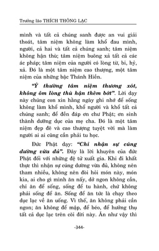 Tröôûng laõo THÍCH THOÂNG LAÏC

mình vaø taát caû chuùng sanh ñöôïc an vui giaûi
thoaùt, taâm nieäm khoâng laøm khoå ñau mình,
ngöôøi, caû hai vaø taát caû chuùng sanh; taâm nieäm
khoâng haän thuø; taâm nieäm buoâng xaû taát caû caùc
aùc phaùp; taâm nieäm cuûa ngöôøi coù loøng töø, bi, hyû,
xaû. Ñoù laø moät taâm nieäm cao thöôïng, moät taâm
nieäm cuûa nhöõng baäc Thaùnh Hieàn.
‚YÙ thöôøng taâm nieäm thöông xoùt,
khoâng oâm loøng thuø haän theâm bôùt‛. Lôøi daïy
naøy chuùng con xin haèng ngaøy ghi nhôù ñeå soáng
khoâng laøm khoå mình, khoå ngöôøi vaø khoå taát caû
chuùng sanh; ñeå ñeàn ñaùp ôn chö Phaät; ôn sinh
thaønh döôõng duïc cuûa meï cha. Ñoù laø moät taâm
nieäm ñeïp ñeõ vaø cao thöôïng tuyeät vôøi maø laøm
ngöôøi ai ai cuõng caàn phaûi tu hoïc.
Ñöùc Phaät daïy: ‚Chæ nhaän söï cuùng
döôøng vöøa ñuû‛. Ñaây laø lôøi khuyeân cuûa ñöùc
Phaät ñoái vôùi nhöõng ñeä töû xuaát gia. Khi ñi khaát
thöïc thì nhaän söï cuùng döôøng vöøa ñuû, khoâng neân
tham nhieàu, khoâng neân ñoøi hoûi moùn naøy, moùn
kia, ai cho gì mình aên naáy, dôû ngon khoâng caàn,
chæ aên ñeå soáng, soáng ñeå tu haønh, chöù khoâng
phaûi soáng ñeå aên. Soáng ñeå aên töùc laø chaïy theo
duïc laïc veà aên uoáng. Vì theá, aên khoâng phaûi caàn
ngon; aên khoâng ñeå maäp, ñeå beùo, ñeå höôûng thuï
taát caû duïc laïc treân coõi ñôøi naøy. AÊn nhö vaäy thì
-344-

 