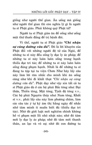 NHÖÕNG LÔØI GOÁC PHAÄT DAÏY – TAÄP IV

gioáng nhö ngöôøi theá gian. AÊn uoáng maø gioáng
nhö ngöôøi theá gian thì coøn nghóa lyù gì laø ngöôøi
tu só Phaät giaùo. Phaûi khoâng quyù Phaät töû?
Ngöôøi tu só Phaät giaùo aên ñeå soáng nhö uoáng
moät thöù thuoác ñaéng ñeå trò beänh ñoùi.
Vì theá, ngöôøi tu só Phaät giaùo ‚Chæ nhaän
söï cuùng döôøng vöøa ñuû‛. Ñoù laø lôøi khuyeân cuûa
Phaät ñoái vôùi nhöõng ngöôøi ñeä töû cuûa Ngaøi, ñeå
nhöõng tu só naøy ñeàu soáng ly duïc ly aùc phaùp; ñeå
nhöõng tu só naøy luoân luoân soáng trong haïnh
thieåu duïc tri tuùc; ñeå nhöõng tu só naøy luoân luoân
soáng ñuùng phaïm haïnh. Nhaát laø ñeå nhöõng tu só
ñang tu taäp taïi tu vieän Chôn Nhö haõy laáy caâu
naøy laøm lôøi raên nhaéc cho mình khi aên uoáng
cuõng nhö khi ñi khaát thöïc “Chæ nhaän söï cuùng
döôøng vöøa ñuû”. Phaät daïy nhö vaäy xin taát caû tu
só Phaät giaùo duø ôû caùc heä phaùi Baéc toâng nhö: Ñaïi
thöøa, Thieàn toâng, Maät toâng, Tònh ñoä toâng v.v..
Caùc heä phaùi Nguyeân thuûy nhö: Nam toâng, Khaát
só v.v.. phaûi laáy caâu naøy laøm phöông chaâm, laøm
caùc caâu taùc yù töï kyû aùm thò haèng ngaøy ñeå nhaéc
nhôû taâm mình ít muoán bieát ñuû (thieåu duïc tri
tuùc). Nhôø ñoù giôùi luaät môùi nghieâm chænh khoâng
heà vi phaïm moät loãi nhoû nhaët naøo; nhôø ñoù taâm
môùi ly duïc ly aùc phaùp; nhôø ñoù taâm môùi thanh
thaûn, an laïc vaø voâ söï; nhôø ñoù con ñöôøng tu
-345-

 