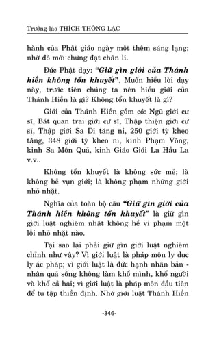 Tröôûng laõo THÍCH THOÂNG LAÏC

haønh cuûa Phaät giaùo ngaøy moät theâm saùng laïng;
nhôø ñoù môùi chöùng ñaït chaân lí.
Ñöùc Phaät daïy: ‚Giöõ gìn giôùi cuûa Thaùnh
hieàn khoâng toån khuyeát”. Muoán hieåu lôøi daïy
naøy, tröôùc tieân chuùng ta neân hieåu giôùi cuûa
Thaùnh Hieàn laø gì? Khoâng toån khuyeát laø gì?
Giôùi cuûa Thaùnh Hieàn goàm coù: Nguõ giôùi cö
só, Baùt quan trai giôùi cö só, Thaäp thieän giôùi cö
só, Thaäp giôùi Sa Di taêng ni, 250 giôùi tyø kheo
taêng, 348 giôùi tyø kheo ni, kinh Phaïm Voõng,
kinh Sa Moân Quaû, kinh Giaùo Giôùi La Haàu La
v.v..
Khoâng toån khuyeát laø khoâng söùc meû; laø
khoâng beû vuïn giôùi; laø khoâng phaïm nhöõng giôùi
nhoû nhaët.
Nghóa cuûa toaøn boä caâu ‚Giöõ gìn giôùi cuûa
Thaùnh hieàn khoâng toån khuyeát‛ laø giöõ gìn
giôùi luaät nghieâm nhaët khoâng heà vi phaïm moät
loãi nhoû nhaët naøo.
Taïi sao laïi phaûi giöõ gìn giôùi luaät nghieâm
chænh nhö vaäy? Vì giôùi luaät laø phaùp moân ly duïc
ly aùc phaùp; vì giôùi luaät laø ñöùc haïnh nhaân baûn nhaân quaû soáng khoâng laøm khoå mình, khoå ngöôøi
vaø khoå caû hai; vì giôùi luaät laø phaùp moân ñaàu tieân
ñeå tu taäp thieàn ñònh. Nhôø giôùi luaät Thaùnh Hieàn
-346-

 