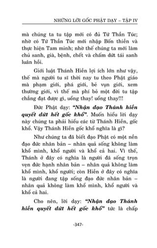 NHÖÕNG LÔØI GOÁC PHAÄT DAÏY – TAÄP IV

maø chuùng ta tu taäp môùi coù ñuû Töù Thaàn Tuùc;
nhôø coù Töù Thaàn Tuùc môùi nhaäp Boán thieàn vaø
thöïc hieän Tam minh; nhôø theá chuùng ta môùi laøm
chuû sanh, giaø, beänh, cheát vaø chaám döùt taùi sanh
luaân hoài.
Giôùi luaät Thaùnh Hieàn lôïi ích lôùn nhö vaäy,
theá maø ngöôøi tu só thôøi nay tu theo Phaät giaùo
maø phaïm giôùi, phaù giôùi, beû vuïn giôùi, xem
thöôøng giôùi, vì theá maø phí boû moät ñôøi tu taäp
chaúng ñaït ñöôïc gì, uoång thay! uoång thay!!!
Ñöùc Phaät daïy: ‚Nhaän ñaïo Thaùnh hieàn
quyeát döùt heát goác khoå‛. Muoán hieåu lôøi daïy
naøy chuùng ta phaûi hieåu caùc töø Thaùnh Hieàn, goác
khoå. Vaäy Thaùnh Hieàn goác khoå nghóa laø gì?
Nhö chuùng ta ñaõ bieát ñaïo Phaät coù moät neàn
ñaïo ñöùc nhaân baûn – nhaân quaû soáng khoâng laøm
khoå mình, khoå ngöôøi vaø khoå caû hai. Vì theá,
Thaùnh ôû ñaây coù nghóa laø ngöôøi ñaõ soáng troïn
veïn ñöùc haïnh nhaân baûn – nhaân quaû khoâng laøm
khoå mình, khoå ngöôøi; coøn Hieàn ôû ñaây coù nghóa
laø ngöôøi ñang taäp soáng ñaïo ñöùc nhaân baûn –
nhaân quaû khoâng laøm khoå mình, khoå ngöôøi vaø
khoå caû hai.
Cho neân, lôøi daïy: ‚Nhaän ñaïo Thaùnh
hieàn quyeát döùt heát goác khoå‛ töùc laø chaáp
-347-

 
