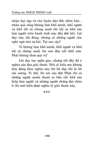 Tröôûng laõo THÍCH THOÂNG LAÏC

nhaän hoïc taäp vaø reøn luyeän ñaïo ñöùc nhaân baûn nhaân quaû soáng khoâng laøm khoå mình, khoå ngöôøi
vaø khoå taát caû chuùng sanh thì taát caû khoå cuûa
loaøi ngöôøi treân haønh tinh naøy ñeàu döùt heát. Lôøi
daïy naøy raát ñuùng, nhöng coù nhöõng ngöôøi coøn
nghi ngôø neân töï hoûi. Taïi sao vaäy?
Vì khoâng laøm khoå mình, khoå ngöôøi vaø khoå
taát caû chuùng sanh thì coøn ñaâu noãi khoå nöõa.
Phaûi khoâng thöa quyù vò?
Lôøi daïy tuy ngaén goïn, nhöng raát ñaày ñuû yù
nghóa cuûa ñaïo giaûi thoaùt. Neáu ai hieåu maø khoâng
laøm ñuùng theo nghóa naøy thì lôøi daïy chæ laø lôøi
noùi suoâng. Vì theá, lôøi noùi cuûa ñöùc Phaät chæ coù
nhöõng ngöôøi muoán thoaùt ra boán noãi khoå cuûa
kieáp laøm ngöôøi vaø nhöõng ngöôøi chöùng ñaït chaân
lí thì môùi hieåu ñöôïc nghóa lyù giaûi thoaùt naøy.


-348-

 