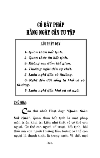 NHÖÕNG LÔØI GOÁC PHAÄT DAÏY – TAÄP IV

CÓ BÂY PHÁP
HẰNG NGÀY CẦN TU TẬP
LỜI PHẬT DẠY
1- Quaùn thaân baát tònh.
2- Quaùn thöùc aên baát tònh.
3- Khoâng say ñaém theá gian.
4- Thöôøng nghó ñeán söï cheát.
5- Luoân nghó ñeán voâ thöôøng.
6- Nghó ñeán ñôøi soáng laø khoå vaø voâ
thöôøng.
7- Luoân nghó ñeán khoå vaø voâ ngaõ.

CHÚ GIẢI:

Caâu

thöù nhaát Phaät daïy: ‚Quaùn thaân

baát tònh”. Quaùn thaân baát tònh laø moät phaùp
moân trieån khai tri kieán nhö thaät veà cô theå con
ngöôøi. Cô theå con ngöôøi ueá tröôïc, baát tònh, hoâi
thoái maø con ngöôøi thöôøng laàm töôûng cô theå con
ngöôøi laø thanh tònh, laø trong saïch. Vì theá, moïi
-349-

 