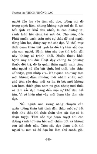 Tröôûng laõo THÍCH THOÂNG LAÏC

ngöôøi ñeàu lao vaøo taâm saéc duïc, töôûng nôi ñoù
trong saïch laém, nhöng khoâng ngôø nôi ñoù laø nôi
baát tònh vaø khoå ñau nhaát, laø con ñöôøng taùi
sanh luaân hoài cuõng taïi nôi ñoù. Cho neân, ñöùc
Phaät muoán vaïch traàn moät söï thaät ñeå moïi ngöôøi
ñöøng laàm laïc, ñöøng say meâ saéc duïc. Vì theá, muïc
ñích quaùn thaân baát tònh laø ñoái trò taâm saéc duïc
cuûa con ngöôøi. Beänh taâm saéc duïc thì treân ñôøi
naøy khoâng ai traùnh khoûi. Muoán thoaùt khoûi
beänh naøy thì ñöùc Phaät daïy chuùng ta phöông
thuoác ñoái trò, ñoù laø quaùn thaân ngöôøi nam cuõng
nhö ngöôøi nöõ ñeàu baát tònh, hoâi thoái, baån thæu,
ueá tröôïc, gôøm nhôùp v.v.. Nhôø quaùn nhö vaäy taâm
môùi khoâng ñaém nhieãm; môùi nhaøm chaùn; môùi
gheâ tôûm saéc duïc; môùi xa lìa töø boû; môùi khoâng
coøn ham thích giöõa nam nöõ gaàn nhau; môùi thaáu
roõ taâm saéc duïc mang ñeán moïi söï khoå ñau baát
taän. Vì coù hieåu nhö vaäy môùi ñoaïn taän taâm saéc
duïc.
Neáu ngöôøi naøo sieâng naêng chuyeân caàn
quaùn töôûng thaân baát tònh ñeán thaáu suoát söï baát
tònh nhö thaät thì chaéc chaén taâm saéc duïc seõ bò
ñoaïn tuyeät. Taâm saéc duïc ñoaïn tuyeät thì con
ñöôøng sanh töû luaân hoài môùi chaám döùt vaø khoâng
coøn taùi sinh nöõa. Taâm saéc duïc ñoaïn dieät thì
ngöôøi tu môùi coù ñuû ñaïo löïc laøm chuû sanh, giaø,
-350-

 