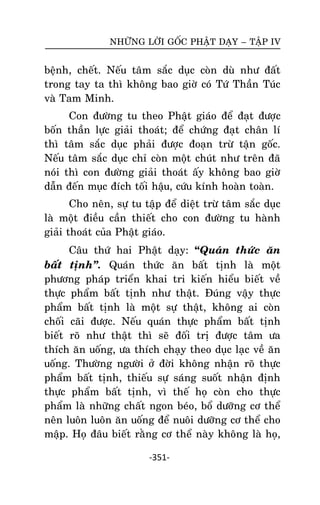 NHÖÕNG LÔØI GOÁC PHAÄT DAÏY – TAÄP IV

beänh, cheát. Neáu taâm saéc duïc coøn duø nhö ñaát
trong tay ta thì khoâng bao giôø coù Töù Thaàn Tuùc
vaø Tam Minh.
Con ñöôøng tu theo Phaät giaùo ñeå ñaït ñöôïc
boán thaàn löïc giaûi thoaùt; ñeå chöùng ñaït chaân lí
thì taâm saéc duïc phaûi ñöôïc ñoaïn tröø taän goác.
Neáu taâm saéc duïc chæ coøn moät chuùt nhö treân ñaõ
noùi thì con ñöôøng giaûi thoaùt aáy khoâng bao giôø
daãn ñeán muïc ñích toái haäu, cöùu kính hoaøn toaøn.
Cho neân, söï tu taäp ñeå dieät tröø taâm saéc duïc
laø moät ñieàu caàn thieát cho con ñöôøng tu haønh
giaûi thoaùt cuûa Phaät giaùo.
Caâu thöù hai Phaät daïy: “Quaùn thöùc aên
baát tònh‛. Quaùn thöùc aên baát tònh laø moät
phöông phaùp trieån khai tri kieán hieåu bieát veà
thöïc phaåm baát tònh nhö thaät. Ñuùng vaäy thöïc
phaåm baát tònh laø moät söï thaät, khoâng ai coøn
choái caõi ñöôïc. Neáu quaùn thöïc phaåm baát tònh
bieát roõ nhö thaät thì seõ ñoái trò ñöôïc taâm öa
thích aên uoáng, öa thích chaïy theo duïc laïc veà aên
uoáng. Thöôøng ngöôøi ôû ñôøi khoâng nhaän roõ thöïc
phaåm baát tònh, thieáu söï saùng suoát nhaän ñònh
thöïc phaåm baát tònh, vì theá hoï coøn cho thöïc
phaåm laø nhöõng chaát ngon beùo, boå döôõng cô theå
neân luoân luoân aên uoáng ñeå nuoâi döôõng cô theå cho
maäp. Hoï ñaâu bieát raèng cô theå naøy khoâng laø hoï,
-351-

 