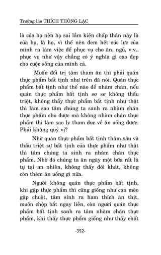 Tröôûng laõo THÍCH THOÂNG LAÏC

laø cuûa hoï neân hoï sai laàm kieán chaáp thaân naøy laø
cuûa hoï, laø hoï, vì theá neân ñem heát söùc löïc cuûa
mình ra laøm vieäc ñeå phuïc vuï cho aên, nguû, v.v..
phuïc vuï nhö vaäy chaúng coù yù nghóa gì cao ñeïp
cho cuoäc soáng cuûa mình caû.
Muoán ñoái trò taâm tham aên thì phaûi quaùn
thöïc phaåm baát tònh nhö treân ñaõ noùi. Quaùn thöïc
phaåm baát tònh nhö theá naøo ñeå nhaøm chaùn, neáu
quaùn thöïc phaåm baát tònh sô sô khoâng thaáu
trieät, khoâng thaáy thöïc phaåm baát tònh nhö thaät
thì laøm sao taâm chuùng ta sanh ra nhaøm chaùn
thöïc phaåm cho ñöôïc maø khoâng nhaøm chaùn thöïc
phaåm thì laøm sao ly tham duïc veà aên uoáng ñöôïc.
Phaûi khoâng quyù vò?
Nhôø quaùn thöïc phaåm baát tònh thaâm saâu vaø
thaáu trieät söï baát tònh cuûa thöïc phaåm nhö thaät
thì taâm chuùng ta sinh ra nhaøm chaùn thöïc
phaåm. Nhôø ñoù chuùng ta aên ngaøy moät böõa raát laø
töï taïi an nhieân, khoâng thaáy ñoùi khaùt, khoâng
coøn theøm aên uoáng gì nöõa.
Ngöôøi khoâng quaùn thöïc phaåm baát tònh,
khi gaëp thöïc phaåm thì cuõng gioáng nhö con meøo
gaëp chuoät, taâm sinh ra ham thích aên thòt,
muoán choäp baét ngay lieàn, coøn ngöôøi quaùn thöïc
phaåm baát tònh sanh ra taâm nhaøm chaùn thöïc
phaåm, khi thaáy thöïc phaåm gioáng nhö thaáy chaát
-352-

 