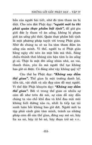 NHÖÕNG LÔØI GOÁC PHAÄT DAÏY – TAÄP IV

baån cuûa ngöôøi baøi tieát, nhôø ñoù taâm tham aên bò
dieät. Cho neân ñöùc Phaät daïy: ‚ngöôøi môùi tu thì
phaûi quaùn thöïc phaåm baát tònh‛, ñeå giöõ gìn
giôùi ñöùc ly tham veà aên uoáng, khoâng bò phaïm
giôùi aên uoáng phi thôøi. Quaùn thöïc phaåm baát tònh
laø moät phöông phaùp tuyeät vôøi trong Phaät giaùo.
Nhôø ñoù chuùng ta seõ xa lìa taâm tham ñaém aên
uoáng cuûa mình. Vì theá, ngöôøi tu só Phaät giaùo
haèng ngaøy chæ neân aên moät böõa maø thoâi. Saùng
chieàu thaûnh thôi khoâng coøn baän taâm lo aên uoáng
gì caû. Thaät laø moät ñôøi soáng nhaøn nhaõ, an vui,
thanh thaûn, yeân oån maø ngöôøi theá tuïc khoâng
bao giôø coù ñöôïc. Coù ñuùng nhö vaäy khoâng quyù vò?
Caâu thöù ba Phaät daïy: ‚Khoâng say ñaém
theá gian‛. Theá gian laø moät tröôøng danh lôïi,
tieàn taøi, vaät chaát vaø saéc ñeïp caùm doã moïi ngöôøi.
Vì theá ñöùc Phaät khuyeân daïy: ‚Khoâng say ñaém
theá gian‛. Bôûi vì trong theá gian coù nhieàu söï
caùm doã nhö treân ñaõ noùi, söï caùm doã naøy daãn
chuùng ta vaøo choã khoå ñau vaø khoå ñau maõi maõi
khoâng bieát ñöôøng naøo ra, nhaát laø tieáp tuïc taùi
sanh luaân hoài khoâng bao giôø döùt. Ngöôøi môùi tu
taäp phaûi caûnh giaùc taâm mình, traùnh xa nhöõng
phaùp caùm doã cuûa theá gian, ñöøng say meâ noù, haõy
lìa xa noù, haõy töø boû noù, haõy ñoaïn tröø noù v.v..

-353-

 