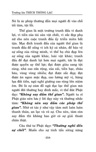 Tröôûng laõo THÍCH THOÂNG LAÏC

Noù laø aùc phaùp thöôøng daãn moïi ngöôøi ñi vaøo choã
toái taêm, toäi loãi.
Theá gian laø moät tröôøng tranh ñaáu vì danh
lôïi, vì tieàn cuûa taøi saûn vaät chaát, vì saéc ñeïp phuï
nöõ cho neân cuoäc tranh ñaáu aáy trieàn mieân baát
taän. Muïc ñích tranh ñaáu cuûa ngöôøi theá gian laø
tranh ñaáu ñeå soáng vì ích kyû caù nhaân, ñeå baûo veä
söï soáng cuûa rieâng mình, vì theá hoï chaø ñaïp leân
söï soáng cuûa ngöôøi khaùc, loaøi vaät khaùc; tranh
ñaáu ñeå ñaït danh lôïi hôn moïi ngöôøi, töùc laø ñaït
ñöôïc quyeàn uy theá löïc; ñaït ñöôïc giaøu sang toät
cuøng, nhaø cao cöûa roäng, cuûa caûi, tieàn baïc, chaâu
baùu, vaøng voøng nhieàu; ñaït ñöôïc saéc ñeïp; ñaït
ñöôïc aên ngon maëc ñeïp, cao löông myõ vò, haøng
luïa ñaét tieàn, nguû nghæ giöôøng cao roäng lôùn nieäm
eâm. Ñoù laø söï caùm doã nguõ duïc laïc theá gian maø
ngöôøi ñôøi thöôøng hay dính maéc, vì theá ñöùc Phaät
daïy: ‚Khoâng say ñaém theá gian‛. Ngöôøi tu só
Phaät giaùo neân löu yù lôøi daïy naøy vaø thöôøng nhaéc
taâm: ‚Khoâng neân say ñaém caùc phaùp theá
gian‛. Nhôø coù taùc yù nhö vaäy taâm môùi luoân luoân
thanh thaûn, an laïc vaø voâ söï. Cho neân , taâm coøn
say ñaém thì khoâng bao giôø coù söï giaûi thoaùt
chaân thaät.
Caâu thöù tö Phaät daïy: ‚Thöôøng nghó ñeán
söï cheát‛. Muoán cho söï tinh taán sieâng naêng
-354-

 