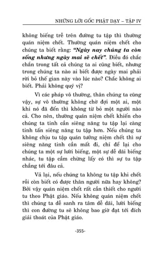 NHÖÕNG LÔØI GOÁC PHAÄT DAÏY – TAÄP IV

khoâng bieáng treã treân ñöôøng tu taäp thì thöôøng
quaùn nieäm cheát. Thöôøng quaùn nieäm cheát cho
chuùng ta bieát raèng: ‚Ngaøy nay chuùng ta coøn
soáng nhöng ngaøy mai seõ cheát‛. Ñieàu ñoù chaéc
chaén trong taát caû chuùng ta ai cuõng bieát, nhöng
trong chuùng ta naøo ai bieát ñöôïc ngaøy mai phaûi
rôøi boû theá gian naøy vaøo luùc naøo? Chaéc khoâng ai
bieát. Phaûi khoâng quyù vò?
Vì caùc phaùp voâ thöôøng, thaân chuùng ta cuõng
vaäy, söï voâ thöôøng khoâng chôø ñôïi moät ai, moät
khi noù ñaõ ñeán thì khoâng töø boû moät ngöôøi naøo
caû. Cho neân, thöôøng quaùn nieäm cheát khieán cho
chuùng ta tinh caàn sieâng naêng tu taäp laïi caøng
tinh taán sieâng naêng tu taäp hôn. Neáu chuùng ta
khoâng chòu tu taäp quaùn töôûng nieäm cheát thì söï
sieâng naêng tinh caàn maát ñi, chæ ñeå laïi cho
chuùng ta moät söï löôøi bieáng, moät söï deã daõi bieáng
nhaùc, tu taäp caàm chöøng laáy coù thì söï tu taäp
chaúng tôùi ñaâu caû.
Vaû laïi, neáu chuùng ta khoâng tu taäp khi cheát
roài coøn bieát coù ñöôïc thaân ngöôøi nöõa hay khoâng?
Bôûi vaäy quaùn nieäm cheát raát caàn thieát cho ngöôøi
tu theo Phaät giaùo. Neáu khoâng quaùn nieäm cheát
thì chuùng ta deã sanh ra taâm deã daõi, löôøi bieáng
thì con ñöôøng tu seõ khoâng bao giôø ñaït tôùi ñích
giaûi thoaùt cuûa Phaät giaùo.
-355-

 