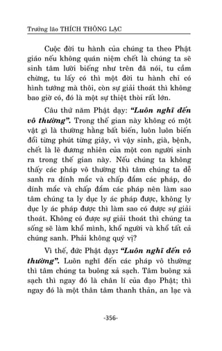 Tröôûng laõo THÍCH THOÂNG LAÏC

Cuoäc ñôøi tu haønh cuûa chuùng ta theo Phaät
giaùo neáu khoâng quaùn nieäm cheát laø chuùng ta seõ
sinh taâm löôøi bieáng nhö treân ñaõ noùi, tu caàm
chöøng, tu laáy coù thì moät ñôøi tu haønh chæ coù
hình töôùng maø thoâi, coøn söï giaûi thoaùt thì khoâng
bao giôø coù, ñoù laø moät söï thieät thoøi raát lôùn.
Caâu thöù naêm Phaät daïy: ‚Luoân nghó ñeán
voâ thöôøng‛. Trong theá gian naøy khoâng coù moät
vaät gì laø thöôøng haèng baát bieán, luoân luoân bieán
ñoåi töøng phuùt töøng giaây, vì vaäy sinh, giaø, beänh,
cheát laø leõ ñöông nhieân cuûa moät con ngöôøi sinh
ra trong theá gian naøy. Neáu chuùng ta khoâng
thaáy caùc phaùp voâ thöôøng thì taâm chuùng ta deã
sanh ra dính maéc vaø chaáp ñaém caùc phaùp, do
dính maéc vaø chaáp ñaém caùc phaùp neân laøm sao
taâm chuùng ta ly duïc ly aùc phaùp ñöôïc, khoâng ly
duïc ly aùc phaùp ñöôïc thì laøm sao coù ñöôïc söï giaûi
thoaùt. Khoâng coù ñöôïc söï giaûi thoaùt thì chuùng ta
soáng seõ laøm khoå mình, khoå ngöôøi vaø khoå taát caû
chuùng sanh. Phaûi khoâng quyù vò?
Vì theá, ñöùc Phaät daïy: ‚Luoân nghó ñeán voâ
thöôøng‛. Luoân nghó ñeán caùc phaùp voâ thöôøng
thì taâm chuùng ta buoâng xaû saïch. Taâm buoâng xaû
saïch thì ngay ñoù laø chaân lí cuûa ñaïo Phaät; thì
ngay ñoù laø moät thaân taâm thanh thaûn, an laïc vaø

-356-

 