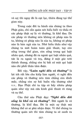 NHÖÕNG LÔØI GOÁC PHAÄT DAÏY – TAÄP IV

voâ söï; thì ngay ñoù laø cöïc laïc, thieân ñaøng taïi theá
gian naøy.
Trong cuoäc ñôøi tu haønh cuûa chuùng ta theo
Phaät giaùo, chæ caàn quaùn xeùt hieåu bieát vaø thaáu roõ
caùc phaùp thaät söï laø voâ thöôøng, laø khoå ñau. Do
caùc phaùp voâ thöôøng neân khoâng coù phaùp naøo laø
ta, khoâng coù phaùp naøo laø cuûa ta, khoâng coù phaùp
naøo laø baûn ngaõ cuûa ta. Nhôø hieåu thaáu nhö vaäy
chuùng ta môùi hoaøn toaøn giaûi thoaùt, tuy coøn
soáng trong theá gian, coøn soáng trong qui luaät
nhaân quaû, nhöng ñaõ ra ngoaøi qui luaät nhaân quaû,
töùc laø ra ngoaøi vuõ truï, ñöùng ôû moät goùc trôøi
theânh thang, chaúng coøn bò baát cöù moät qui luaät
naøo chi phoái thaân taâm ñöôïc.
Bôûi vaäy, ‚Luoân nghó ñeán voâ thöôøng‛ laø
lôïi ích raát lôùn cho kieáp laøm ngöôøi, vì nghó ñeán
caùc phaùp voâ thöôøng neân taâm chaúng coøn dính
maéc, chaúng coøn sôï haõi buoàn raàu thöông nhôù
v.v.. Ñaïo Phaät chæ tu taäp coù baáy nhieâu phaùp
quaùn nhö vaäy maø cöùu kính giaûi thoaùt roõ raøng
vaø cuï theå.
Caâu thöù saùu Phaät daïy: ‚Nghó ñeán ñôøi
soáng laø khoå vaø voâ thöôøng‛. Ñôøi ngöôøi laø voâ
thöôøng, laø khoå ñau. Ñoù laø moät söï thaät maø
khoâng theå coù ai phuû nhaän ñöôïc. Vì theá chuùng ta
thöôøng quaùn xeùt thì taâm chuùng ta seõ sanh ra
-357-

 