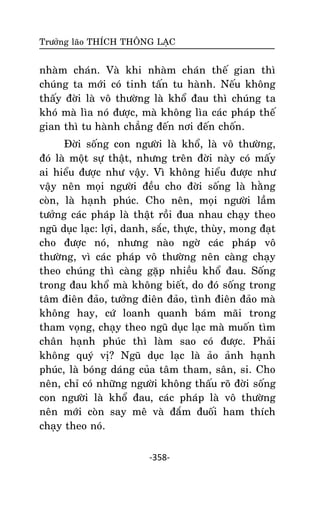 Tröôûng laõo THÍCH THOÂNG LAÏC

nhaøm chaùn. Vaø khi nhaøm chaùn theá gian thì
chuùng ta môùi coù tinh taán tu haønh. Neáu khoâng
thaáy ñôøi laø voâ thöôøng laø khoå ñau thì chuùng ta
khoù maø lìa noù ñöôïc, maø khoâng lìa caùc phaùp theá
gian thì tu haønh chaúng ñeán nôi ñeán choán.
Ñôøi soáng con ngöôøi laø khoå, laø voâ thöôøng,
ñoù laø moät söï thaät, nhöng treân ñôøi naøy coù maáy
ai hieåu ñöôïc nhö vaäy. Vì khoâng hieåu ñöôïc nhö
vaäy neân moïi ngöôøi ñeàu cho ñôøi soáng laø haèng
coøn, laø haïnh phuùc. Cho neân, moïi ngöôøi laàm
töôûng caùc phaùp laø thaät roài ñua nhau chaïy theo
nguõ duïc laïc: lôïi, danh, saéc, thöïc, thuøy, mong ñaït
cho ñöôïc noù, nhöng naøo ngôø caùc phaùp voâ
thöôøng, vì caùc phaùp voâ thöôøng neân caøng chaïy
theo chuùng thì caøng gaëp nhieàu khoå ñau. Soáng
trong ñau khoå maø khoâng bieát, do ñoù soáng trong
taâm ñieân ñaûo, töôûng ñieân ñaûo, tình ñieân ñaûo maø
khoâng hay, cöù loanh quanh baùm maõi trong
tham voïng, chaïy theo nguõ duïc laïc maø muoán tìm
chaân haïnh phuùc thì laøm sao coù ñöôïc. Phaûi
khoâng quyù vò? Nguõ duïc laïc laø aûo aûnh haïnh
phuùc, laø boùng daùng cuûa taâm tham, saân, si. Cho
neân, chæ coù nhöõng ngöôøi khoâng thaáu roõ ñôøi soáng
con ngöôøi laø khoå ñau, caùc phaùp laø voâ thöôøng
neân môùi coøn say meâ vaø ñaém ñuoái ham thích
chaïy theo noù.
-358-

 