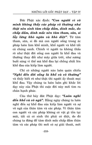NHÖÕNG LÔØI GOÁC PHAÄT DAÏY – TAÄP IV

Ñöùc Phaät xaùc ñònh: ‚Con ngöôøi vì voâ
minh khoâng thaáy caùc phaùp voâ thöôøng nhö
thaät neân sinh taâm chaáp ñaém, dính maéc, do
chaáp ñaém, dính maéc neân taâm tham, saân, si
laãy löøng khoù ngaên vaø khoù dieät‛. Töø taâm
tham, saân, si ñoù maø con ngöôøi soáng trong aùc
phaùp luoân laøm khoå mình, khoå ngöôøi vaø khoå taát
caû chuùng sanh. Chính vì ngöôøi ta khoâng thaáu
roõ nhö thaät ñôøi soáng con ngöôøi laø khoå ñau vaø
thöôøng thay ñoåi nhö maây giöõa trôøi, nhö söông
buoåi saùng vì theá maø khoå ñau laïi choàng chaát leân
khoå ñau cuûa kieáp laøm ngöôøi.
Chæ coù nhöõng ngöôøi naøo luoân quaùn chieáu
‚Nghó ñeán ñôøi soáng laø khoå vaø voâ thöôøng‛
vaø thaáy bieát roõ nhö thaät thì ngöôøi aáy thoaùt moïi
khoå ñau. Vaäy chuùng ta luoân luoân ghi khaéc lôøi
daïy naøy cuûa Phaät thì cuoäc ñôøi naøy môùi tìm ra
chaân haïnh phuùc.
Caâu thöù baûy ñöùc Phaät daïy: ‚Luoân nghó
ñeán khoå vaø voâ ngaõ‛. Haèng ngaøy chuùng ta luoân
nghó ñeán söï khoå ñau cuûa kieáp laøm ngöôøi vaø söï
voâ ngaõ cuûa thaân taâm vaø caùc phaùp. Vì thaân taâm
con ngöôøi vaø caùc phaùp khoâng coù vaät gì toàn taïi
maõi, taát caû coù sinh thì phaûi coù dieät, do ñoù
chuùng ta ñöøng ñeå taâm dính maéc chaáp ñaém thaân
taâm vaø caùc phaùp thì môùi coù söï giaûi thoaùt, môùi
-359-

 