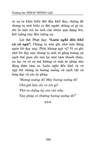 Tröôûng laõo THÍCH THOÂNG LAÏC

coù söï ra khoûi bieån ñôøi ñaày khoå ñau, chöøng ñoù
chuùng ta môùi hieåu ra ñôøi ngöôøi chaúng coù gì caû,
chæ laø moät troø aûo aûnh cuûa nhaân quaû döïng leân,
heát tuoàng naøy ñeán tuoàng noï.
Lôøi ñöùc Phaät daïy: ‚Luoân nghó ñeán khoå
vaø voâ ngaõ‛. Chuùng ta neân ghi nhôù maõi ñöøng
queân lôøi daïy naøy. Phaûi khoâng quyù vò? Vì coù ghi
nhôù lôøi daïy naøy chuùng ta môùi coá gaéng buoâng xaû
saïch theá gian chæ coøn laïi moät taâm thanh thaûn,
an laïc vaø voâ söï maø khoâng coù moät aùc phaùp naøo
ñoäng ñöôïc taâm ta. Luoân nghó ñeán khoå vaø voâ
ngaõ thì chuùng ta buoâng xuoáng vaø saïch taát caû
loøng duïc vaø caùc aùc phaùp.
“Buoâng xuoáng ñi! Haõy buoâng xuoáng ñi!
Chôù giöõ laøm chi coù ích gì?
Thôû ra chaúng laïi coøn chi nöõa,
Vaïn phaùp voâ thöôøng buoâng xuoáng ñi!”


-360-

 