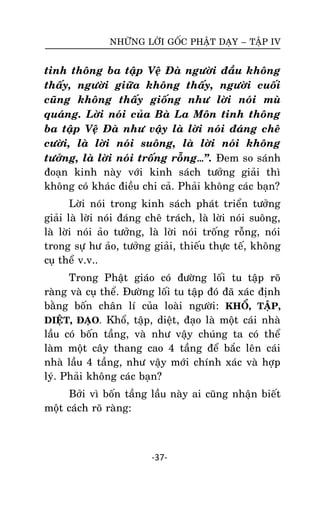 NHÖÕNG LÔØI GOÁC PHAÄT DAÏY – TAÄP IV

tinh thoâng ba taäp Veä Ñaø ngöôøi ñaàu khoâng
thaáy, ngöôøi giöõa khoâng thaáy, ngöôøi cuoái
cuõng khoâng thaáy gioáng nhö lôøi noùi muø
quaùng. Lôøi noùi cuûa Baø La Moân tinh thoâng
ba taäp Veä Ñaø nhö vaäy laø lôøi noùi ñaùng cheâ
cöôøi, laø lôøi noùi suoâng, laø lôøi noùi khoâng
töôûng, laø lôøi noùi troáng roãng…‛. Ñem so saùnh
ñoaïn kinh naøy vôùi kinh saùch töôûng giaûi thì
khoâng coù khaùc ñieàu chi caû. Phaûi khoâng caùc baïn?
Lôøi noùi trong kinh saùch phaùt trieån töôûng
giaûi laø lôøi noùi ñaùng cheâ traùch, laø lôøi noùi suoâng,
laø lôøi noùi aûo töôûng, laø lôøi noùi troáng roãng, noùi
trong söï hö aûo, töôûng giaûi, thieáu thöïc teá, khoâng
cuï theå v.v..
Trong Phaät giaùo coù ñöôøng loái tu taäp roõ
raøng vaø cuï theå. Ñöôøng loái tu taäp ñoù ñaõ xaùc ñònh
baèng boán chaân lí cuûa loaøi ngöôøi: KHOÅ, TAÄP,
DIEÄT, ÑAÏO. Khoå, taäp, dieät, ñaïo laø moät caùi nhaø
laàu coù boán taàng, vaø nhö vaäy chuùng ta coù theå
laøm moät caây thang cao 4 taàng ñeå baéc leân caùi
nhaø laàu 4 taàng, nhö vaäy môùi chính xaùc vaø hôïp
lyù. Phaûi khoâng caùc baïn?
Bôûi vì boán taàng laàu naøy ai cuõng nhaän bieát
moät caùch roõ raøng:

-37-

 