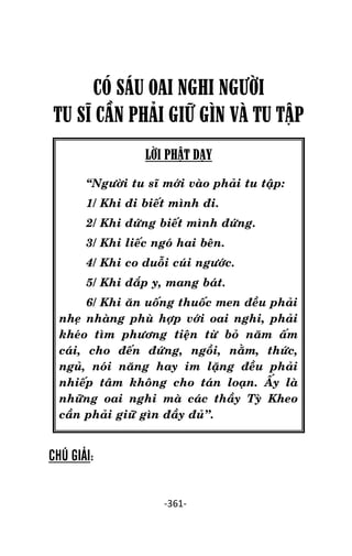 NHÖÕNG LÔØI GOÁC PHAÄT DAÏY – TAÄP IV

CÓ SÁU OAI NGHI NGƯỜI
TU SĨ CẦN PHÂI GIỮ GÌN VÀ TU TẬP
LỜI PHẬT DẠY
‚Ngöôøi tu só môùi vaøo phaûi tu taäp:
1/ Khi ñi bieát mình ñi.
2/ Khi ñöùng bieát mình ñöùng.
3/ Khi lieác ngoù hai beân.
4/ Khi co duoãi cuùi ngöôùc.
5/ Khi ñaép y, mang baùt.
6/ Khi aên uoáng thuoác men ñeàu phaûi
nheï nhaøng phuø hôïp vôùi oai nghi, phaûi
kheùo tìm phöông tieän töø boû naêm aám
caùi, cho ñeán ñöùng, ngoài, naèm, thöùc,
nguû, noùi naêng hay im laëng ñeàu phaûi
nhieáp taâm khoâng cho taùn loaïn. AÁy laø
nhöõng oai nghi maø caùc thaày Tyø Kheo
caàn phaûi giöõ gìn ñaày ñuû’’.

CHÚ GIẢI:
-361-

 
