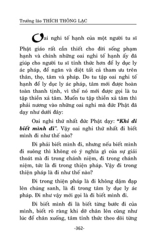 Tröôûng laõo THÍCH THOÂNG LAÏC

Oai nghi teá haïnh cuûa moät ngöôøi tu só
Phaät giaùo raát caàn thieát cho ñôøi soáng phaïm
haïnh vaø chính nhöõng oai nghi teá haïnh aáy ñaõ
giuùp cho ngöôøi tu só tænh thöùc hôn ñeå ly duïc ly
aùc phaùp, ñeå ngaên vaø dieät taát caû tham öu treân
thaân, thoï, taâm vaø phaùp. Do tu taäp oai nghi teá
haïnh ñeå ly duïc ly aùc phaùp, taâm môùi ñöôïc hoaøn
toaøn thanh tònh, vì theá noù môùi ñöôïc goïi laø tu
taäp thieàn xaû taâm. Muoán tu taäp thieàn xaû taâm thì
phaûi nöông vaøo nhöõng oai nghi maø ñöùc Phaät ñaõ
daïy nhö döôùi ñaây:
Oai nghi thöù nhaát ñöùc Phaät daïy: “Khi ñi
bieát mình ñi”. Vaäy oai nghi thöù nhaát ñi bieát
mình ñi nhö theá naøo?
Ñi phaûi bieát mình ñi, nhöng neáu bieát mình
ñi suoâng thì khoâng coù yù nghóa gì cuûa söï giaûi
thoaùt maø ñi trong chaùnh nieäm, ñi trong chaùnh
nieäm, töùc laø ñi trong thieän phaùp. Vaäy ñi trong
thieän phaùp laø ñi nhö theá naøo?
Ñi trong thieän phaùp laø ñi khoâng daäm ñaïp
leân chuùng sanh, laø ñi trong taâm ly duïc ly aùc
phaùp. Ñi nhö vaäy môùi goïi laø ñi bieát mình ñi.
Ñi bieát mình ñi laø bieát töøng böôùc ñi cuûa
mình, bieát roõ raøng khi dôõ chaân leân cuõng nhö
luùc ñeå chaân xuoáng, taâm tænh thöùc theo doõi töøng
-362-

 