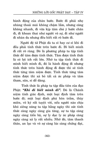 NHÖÕNG LÔØI GOÁC PHAÄT DAÏY – TAÄP IV

haønh ñoäng cuûa chaân böôùc. Böôùc ñi phaûi nheï
nhaøng thoaûi maùi khoâng chaäm laém, nhöng cuõng
khoâng nhanh, ñi vöøa kòp taâm chuù yù böôùc chaân
ñi, ñi khoan thai nhö ngöôøi voâ söï, ñi nhö ngöôøi
ñi nhaøn du nhöng ñeàu bieát raát roõ böôùc ñi.
Ngöôøi ñeä töû Phaät duø tu só hay cö só khi ñi
ñeàu phaûi tænh thöùc treân böôùc ñi. Ñi bieát mình
ñi raát roõ raøng. Ñoù laø phöông phaùp tu taäp tænh
thöùc ñeå taâm ñöôïc tænh thöùc. Taâm ñöôïc tænh thöùc
laø coù lôïi ích raát lôùn. Nhôø tu taäp tænh thöùc ñi
mình bieát mình ñi, ñoù laø haønh ñoäng ñi nhöng
tænh thöùc treân haønh ñoäng ñi ñöôïc thì seõ tænh
thöùc töøng taâm nieäm ñöôïc. Tænh thöùc töøng taâm
nieäm ñöôïc thì xaû boû taát caû aùc phaùp vaø taâm
tham, saân, si deã daøng.
Tænh thöùc laø phaùp tu taäp ñaàu tieân cuûa ñaïo
Phaät: “Khi ñi bieát mình ñi‛. Ñoù laø Chaùnh
nieäm tænh giaùc ñònh, moät loaïi ñònh taâm treân
böôùc ñi; moät loaïi ñònh phaù hoân traàm, thuøy
mieân, voâ kyù raát tuyeät vôøi, neáu ngöôøi naøo chòu
khoù sieâng naêng tu taäp haèng ngaøy thì söùc tænh
thöùc caøng ngaøy caøng gia taêng, söï tu taäp caøng
ngaøy caøng tieán boä, söï ly duïc ly aùc phaùp caøng
ngaøy caøng xaû ly raát nhieàu. Nhôø ñoù, taâm thanh
thaûn, an laïc vaø voâ söï caøng luùc caøng chöùng ñaït ,

-363-

 