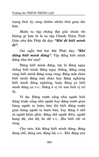Tröôûng laõo THÍCH THOÂNG LAÏC

traïng thaùi aáy caøng chieám nhieàu thôøi gian daøi
hôn.
Muoán tu taäp chöùng ñaït giaûi thoaùt thì
khoâng gì hôn laø lo tu taäp Chaùnh Nieäm Tænh
Giaùc nhö ñöùc Phaät ñaõ daïy: “Khi ñi bieát mình
ñi‛.
Oai nghi thöù hai ñöùc Phaät daïy: ‚Khi
ñöùng bieát mình ñöùng‛. Vaäy ñöùng bieát mình
ñöùng nhö theá naøo?
Ñöùng bieát mình ñöùng, töùc laø ñöùng ngay
thaúng bieát mình ñöùng ngay thaúng, ñöùng cong
voøng bieát mình ñöùng cong voøng, ñöùng moät chaân
bieát mình ñöùng moät chaân hay ñöùng nghieâng
bieát mình ñöùng nghieâng, hoaëc ñöùng eïo bieát
mình ñöùng eïo v.v.. Ñöùng ôû vò trí naøo bieát vò trí
aáy.
Ví duï: Ñöùng tröôùc coång nhaø ngöôøi bieát
ñöùng tröôùc coång nhaø ngöôøi hay ñöùng tröôùc gian
haøng ngöôøi ta buoân baùn thì bieát ñöùng tröôùc
gian haøng ngöôøi ta buoân baùn, hay ñöùng ôû choã
coù ngöôøi khaùc phaùi, ñöùng choã ngöôøi ñieân, ngöôøi
hung döõ, choù döõ, boø döõ v.v.. ñeàu bieát raát roõ
raøng.
Cho neân, khi ñöùng bieát mình ñöùng, ñöùng
ñuùng choã, ñuùng nôi, ñuùng luùc v.v.. Khi ñöùng yeân
-364-

 