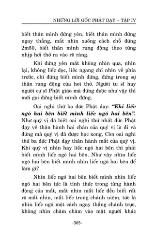 NHÖÕNG LÔØI GOÁC PHAÄT DAÏY – TAÄP IV

bieát thaân mình ñöùng yeân, bieát thaân mình ñöùng
ngay thaúng, maét nhìn xuoáng caùch choã ñöùng
2m50, bieát thaân mình rung ñoäng theo töøng
nhòp hôi thôû ra vaøo roõ raøng.
Khi ñöùng yeân maét khoâng nhìn qua, nhìn
laïi, khoâng lieác doïc, lieác ngang chæ nhìn veà phía
tröôùc, chæ ñöùng bieát mình ñöùng, ñöùng trong söï
thaân rung ñoäng cuûa hôi thôû. Ngöôøi tu só hay
ngöôøi cö só Phaät giaùo maø ñöùng ñöôïc nhö vaäy thì
môùi goïi ñöùng bieát mình ñöùng.
Oai nghi thöù ba ñöùc Phaät daïy: ‚Khi lieác
ngoù hai beân bieát mình lieác ngoù hai beân‛.
Nhö quyù vò ñaõ bieát oai nghi thöù nhaát ñöùc Phaät
daïy veà thaân haønh hai chaân cuûa quyù vò laø ñi vaø
ñöùng maø quyù vò ñaõ ñöôïc hoïc xong. Coøn oai nghi
thöù ba ñöùc Phaät daïy thaân haønh maét cuûa quyù vò.
Khi quyù vò nhìn hay lieác ngoù hai beân thì phaûi
bieát mình lieác ngoù hai beân. Nhö vaäy nhìn lieác
ngoù hai beân bieát mình nhìn lieác ngoù hai beân ñeå
laøm gì?
Nhìn lieác ngoù hai beân bieát mình nhìn lieác
ngoù hai beân töùc laø tænh thöùc trong töøng haønh
ñoäng cuûa maét, maét nhìn maét lieác ñeàu bieát raát
roõ maét nhìn, maét lieác trong chaùnh nieäm, töùc laø
nhìn lieác ngoù moät caùch ngay thaúng chaùnh tröïc,
khoâng nhìn chaêm chaêm vaøo maët ngöôøi khaùc
-365-

 