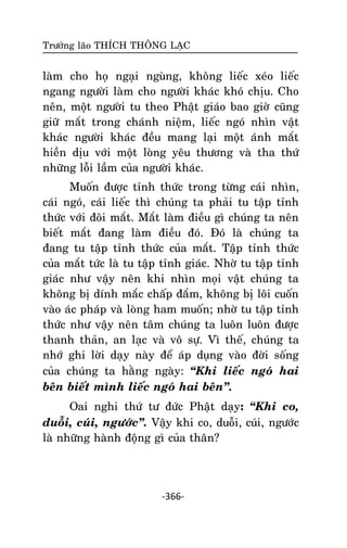 Tröôûng laõo THÍCH THOÂNG LAÏC

laøm cho hoï ngaïi nguøng, khoâng lieác xeùo lieác
ngang ngöôøi laøm cho ngöôøi khaùc khoù chòu. Cho
neân, moät ngöôøi tu theo Phaät giaùo bao giôø cuõng
giöõ maét trong chaùnh nieäm, lieác ngoù nhìn vaät
khaùc ngöôøi khaùc ñeàu mang laïi moät aùnh maét
hieàn dòu vôùi moät loøng yeâu thöông vaø tha thöù
nhöõng loãi laàm cuûa ngöôøi khaùc.
Muoán ñöôïc tænh thöùc trong töøng caùi nhìn,
caùi ngoù, caùi lieác thì chuùng ta phaûi tu taäp tænh
thöùc vôùi ñoâi maét. Maét laøm ñieàu gì chuùng ta neân
bieát maét ñang laøm ñieàu ñoù. Ñoù laø chuùng ta
ñang tu taäp tænh thöùc cuûa maét. Taäp tænh thöùc
cuûa maét töùc laø tu taäp tænh giaùc. Nhôø tu taäp tænh
giaùc nhö vaäy neân khi nhìn moïi vaät chuùng ta
khoâng bò dính maéc chaáp ñaém, khoâng bò loâi cuoán
vaøo aùc phaùp vaø loøng ham muoán; nhôø tu taäp tænh
thöùc nhö vaäy neân taâm chuùng ta luoân luoân ñöôïc
thanh thaûn, an laïc vaø voâ söï. Vì theá, chuùng ta
nhôù ghi lôøi daïy naøy ñeå aùp duïng vaøo ñôøi soáng
cuûa chuùng ta haèng ngaøy: ‚Khi lieác ngoù hai
beân bieát mình lieác ngoù hai beân‛.
Oai nghi thöù tö ñöùc Phaät daïy: ‚Khi co,
duoãi, cuùi, ngöôùc‛. Vaäy khi co, duoãi, cuùi, ngöôùc
laø nhöõng haønh ñoäng gì cuûa thaân?

-366-

 