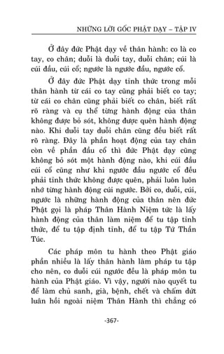 NHÖÕNG LÔØI GOÁC PHAÄT DAÏY – TAÄP IV

ÔÛ ñaây ñöùc Phaät daïy veà thaân haønh: co laø co
tay, co chaân; duoãi laø duoãi tay, duoãi chaân; cuùi laø
cuùi ñaàu, cuùi coå; ngöôùc laø ngöôùc ñaàu, ngöôùc coå.
ÔÛ ñaây ñöùc Phaät daïy tænh thöùc trong moãi
thaân haønh töø caùi co tay cuõng phaûi bieát co tay;
töø caùi co chaân cuõng phaûi bieát co chaân, bieát raát
roõ raøng vaø cuï theå töøng haønh ñoäng cuûa thaân
khoâng ñöôïc boû soùt, khoâng ñöôïc queân haønh ñoäng
naøo. Khi duoãi tay duoãi chaân cuõng ñeàu bieát raát
roõ raøng. Ñaây laø phaàn hoaït ñoäng cuûa tay chaân
coøn veà phaàn ñaàu coå thì ñöùc Phaät daïy cuõng
khoâng boû soùt moät haønh ñoäng naøo, khi cuùi ñaàu
cuùi coå cuõng nhö khi ngöôùc ñaàu ngöôùc coå ñeàu
phaûi tænh thöùc khoâng ñöôïc queân, phaûi luoân luoân
nhôù töøng haønh ñoäng cuùi ngöôùc. Bôûi co, duoãi, cuùi,
ngöôùc laø nhöõng haønh ñoäng cuûa thaân neân ñöùc
Phaät goïi laø phaùp Thaân Haønh Nieäm töùc laø laáy
haønh ñoäng cuûa thaân laøm nieäm ñeå tu taäp tænh
thöùc, ñeå tu taäp ñònh tænh, ñeå tu taäp Töù Thaàn
Tuùc.
Caùc phaùp moân tu haønh theo Phaät giaùo
phaàn nhieàu laø laáy thaân haønh laøm phaùp tu taäp
cho neân, co duoãi cuùi ngöôùc ñeàu laø phaùp moân tu
haønh cuûa Phaät giaùo. Vì vaäy, ngöôøi naøo quyeát tu
ñeå laøm chuû sanh, giaø, beänh, cheát vaø chaám döùt
luaân hoài ngoaøi nieäm Thaân Haønh thì chaúng coù
-367-

 